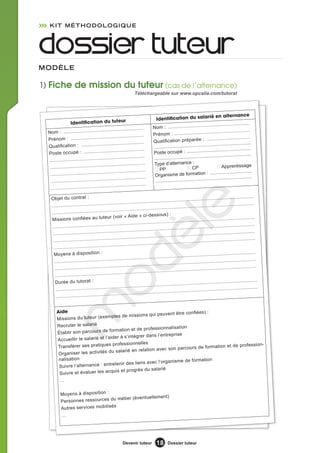 KIT MÉTHODOLOGIQUE



dossier tuteur
MODèLE

1) Fiche de mission du tuteur (cas de l’alternance)
                                                                  Téléchargeable sur www.opcalia.com/tutorat



                                                                                                                             é en alternance
                                                         r                       Identification du salari
                  Identification du tuteu                                                                            .................................
                                                                               Nom : .........................
                                      ................................                                                     .............................
  Nom : .........................                                              Prénom : .........................
                                      ................................                                                   ...............................
  Prénom : ....................                                                Qualification préparée :
                                        ..............................                                                  ..................................
  Qualification : ...............                                              ........................................
                                           ............................                                                 ..................................
  Poste occupé : ...............                                               Poste occupé : ...............
                                           ............................                                                 ..................................
  ........................................                                     ........................................
                                           ............................         Type d’alternance :
  ........................................                                                                CP                     Apprentissage
                                            ............................         PP
   ........................................                                                                              :  ................................
                                                                                Organisme de formation
                                            ............................                                                  ..................................
   ........................................                                     ........................................
                                            ............................
   ........................................

    Objet du contrat :                                                                                                                       ..............
                                                                                                   ........................................
                                                          ........................................
               ........................................                                                                           ........................
    ..........
    ........................................
    Missions confiées au tute
     ...................................
                                               ........................................
                                              ur (voir « Aide » ci-dess
                                          ...................................
                                                .....
                                                                                         le
                                                                                         ........................................
                                                                                     ous) :
                                                                               ........................................
                                                      ........................................
                                                                                                                        ..................................
                                                                                               ........................................
                                                                                                                                        ...................
     ........................................                                                                 ........................................
                                                                                                                                                        ....
                                                                     ........................................
                                                      dè
     ....................  ........................................                                                                ..... ...................
                                                                                          ........................................
                                                ........................................
      ........................................
      Moyens à disposition :                                                                    ........................................
                                                                                                                                         ...................
                                                 ..... ........................................
      ........................................                                                                 ........................................
                                                                                                                                                         ....
                                                                      ........................................
       .................... ........................................                                                                ..... ...................
                                                                                           ........................................
                                                 ........................................
       ........................................
       Durée du tutorat :                                                                                                            ........................
                                   o


                                                                                            ........................................
                                                  ........................................
        ........................................                                                           ........................................
                                                                                                                                                     .........
                                                                  ........................................
        ............... ........................................
        m



        Aide                                                    vent être confiées) :
                                     ples de missions qui peu
        Missions du tuteur (exem
        Recruter le salarié                                    nnalisation
                                    formation et de professio
        Établir son parcours de                                  treprise
                                      der à s’intégrer dans l’en
        Accueillir le salarié et l’ai
                                      professionnelles                                       et de profession-
        Transférer ses pratiques                                   son parcours de formation
                                       salarié en relation avec
         Organiser les activités du
         nalisation                                                isme de formation
                                       enir des liens avec l’organ
         Su ivre l’alternance : entret
                                    uis et progrès du salarié
         Suivre et évaluer les acq
          …

          Moyens à disposition :
                                    métier (éventuellement)
          Personnes ressources du
          Autres services mobilisés
           …




                                                         Devenir tuteur           18      Dossier tuteur
 