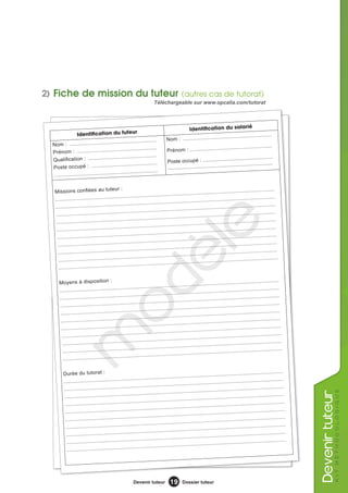 2) Fiche de mission du tuteur (autres cas de tutorat)
                                                                      Téléchargeable sur www.opcalia.com/tutorat



                                                                                                                                 é
                                                        r                                Identification du salari
                 Identification du tuteu                                                                       .................................
                                                                               Nom : .........................
                                     ................................
  Nom : .........................
                                     ................................                                              .............................
  Prénom : ....................                                                Prénom : .........................
                                        ..............................                                                 ..................................
  Qualification : ...............                                              Poste occupé : ...............
                                          ............................                                                  ..................................
  Poste occupé : ...............                                               ........................................
                                           ............................
  ........................................

                                            ur :
   Missions confiées au tute                                                                                         ..................................
                                                                            ........................................
   ..............................  ........................................                                               .............................
                                                                                 ........................................
   ...................................  ........................................                                                          ..............
                                                                                                 ........................................
                                                        ........................................
              ........................................                                                                          ........................
   ..........                                                                          ........................................
                                              ........................................
    ........................................                                                                          ..................................
    ..............................

     ..........
                                    ........................................
    ...................................  ........................................
                ........................................
     ........................................
                                                                                           le
                                                                             ........................................
                                                                                  ........................................
                                                         ........................................
                                               ........................................
                                                                                                                           .............................
                                                                                                  ........................................
                                                                                        ........................................
                                                                        ........................................
                                                                                                                                           ..............
                                                                                                                                 ........................
                                                                                                                 .......................................
                                                        dè
     ......................... ........................................                                                     .............................
                                                                                   ........................................
      ................................... ........................................


      Moyens à disposition :                                                                                       .......................................
                                                                          ........................................
      ......................... ........................................                                                     .............................
                                                                                    ........................................
      ...................................  ........................................                                                     ...................
                                                                                               ........................................
                                                ..... ........................................
      ........................................                                                                ........................................
                                                                                                                                                        ....
                                      o

                                                                     ........................................
       .................... ........................................                                                               ..... ...................
                                                                                          ........................................
                                                 ........................................
       ........................................                                      ......................... ........................................
                                                                                                                                                         ....
       ...................................  ........................................                                               ........................
                                                                                          ........................................
                                                 ........................................
        ........................................
          m



                                                                                                                                                    .........
                                                                                                          ........................................
                                                                 ........................................
        ............... ........................................                                                                    ..... ...................
                                                                                           ........................................
                                                  ........................................
        ........................................                                      ......................... ........................................
                                                                                                                                                          ....
         ................................... ........................................


         Durée du tutorat :                                                                                          .......................................
                                                                            ........................................
         ......................... ........................................                                                ..................................
                                                                                  ........................................
         ..............................  ........................................                                                    ........................
                                                                                            ........................................
                                                   ........................................
                                                                                                                                                                              k i t m é t h o d o l o g i q ue
                                                                                                                                                                  evenir tuteur




         ........................................                                                           ........................................
                                                                                                                                                     .........
                                                                   ........................................
          ............... ........................................                                                                    ........................
                                                                                             ........................................
                                                    ........................................
          ........................................                                                                          ..................................
                                                                                   ........................................
          ..............................  ........................................                                                    ........................
                                                                                             ........................................
                                                    ........................................
           ........................................                                                          ........................................
                                                                                                                                                      .........
                                                                    ........................................
           ............... ........................................                                                                    ........................
                                                                                              ........................................
                                                     ........................................
           ........................................                                                                          ..................................
                                                                                    ........................................
            .............................. ........................................




                                                        Devenir tuteur           19      Dossier tuteur
 