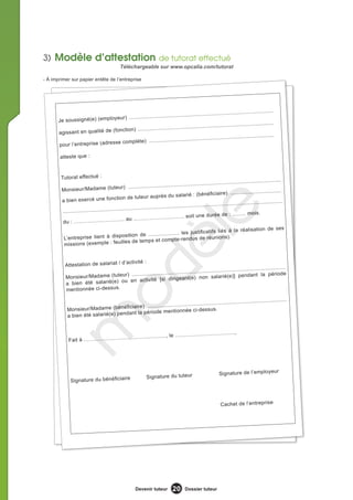 3) Modèle d’attestation de tutorat effectué
                                              Téléchargeable sur www.opcalia.com/tutorat

- À imprimer sur papier entête de l’entreprise




                                                                                             ......................................
                                                    ........................................
       Je soussigné (e) (employeur) ...............
                                                                                                                                 ...
                                                                                        ........................................
                                               ........................................
       agissant en qualité de (fonction) .....
                                                                                                ....................................
                                                       ........................................
       pour l’entrepris e (adresse complète) .....

       atteste que :


        Tutorat effectué :
                                                                                                                .......................................
                                                                       ........................................
        Monsieur/Madam             e (tuteur) ....................
                                                                                                                             ............................
                                                                                        arié : (bénéficiaire) .....
                                                n de tuteur auprès du sal
        a bien exercé une fonctio
                                                                                                                    .....................................
                                                                           ........................................
                                  ........................................
        .........................

        du   : ……………………….. au


         L’entreprise tient à dis
                                                       ……………………….. soi


                                              position de ....................
                                               illes de temps et compte
                                                                                       le     t une durée de : .……. mo


                                                                                       les justificatifs liés à la
                                                                                      -rendus de réunions).
                                                                                                                                        is.


                                                                                                                              réalisation de ses
                                                     dè
         missions (exemple : feu


                                    d’activité :
          Attestation de salariat /                                                                                                    ....
                                                                                              ........................................
                                                     ........................................                                             e
           Monsieur/Ma dame (tuteur) ...............                        e) non salarié          (e)] pendant la périod
                                 ou  en activité [si dirigeant(
           a bien été salarié(e)
           mentionnée ci-dessus.
                                   o

                                                                              ...................................                .........................
                                          ire) ..............................
            Mo nsieur/Madame (bénéficia                                   e ci-dessus.
                                      dant la période mentionné
            a bien été salarié(e) pen
         m



                                                                                …………….                                  ,
                            …………                               ……….., le ………………
            Fait à ……………………




                                                                                                                                      r
                                                                                                              Signature de l’employeu
                                       e                       Signature du tuteur
              Signature du bénéficiair



                                                                                                               Cachet de l’entreprise




                                                        Devenir tuteur          20      Dossier tuteur
 
