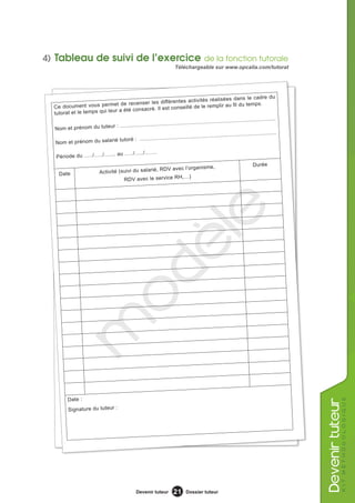 4) Tableau de suivi de l’exercice de la fonction tutorale
                                                                         Téléchargeable sur www.opcalia.com/tutorat




                                                                                                                        cadre du
                                                                                 ivités réalisées dans le
                                          enser les différentes act
  Ce docum    ent vous permet de rec                                   seillé de le rem         plir au fil du temps.
                              r a été consacré. Il est con
  tutorat et le temps qui leu
                                                                                              ........................................
                                                     ........................................
  Nom et prénom     du tuteur : ....................
                                                                                                                              ........
                                                                                     ........................................
                                            ........................................
   Nom et pré   nom du salarié tutoré :

                            au …../…../…….
   Période du …../…../…....
                                                                                                                        Durée
                                                       , RDV avec l’organisme,
     Date                   Activité (suivi du salarié
                                                                ,…)
                                       RDV avec le service RH




                                                                                  le
                                                   dè
                                  o
          m




          Date :
                                                                                                                                                     k i t m é t h o d o l o g i q ue
                                                                                                                                         evenir tuteur




          Signature du tuteur :




                                                  Devenir tuteur        21      Dossier tuteur
 