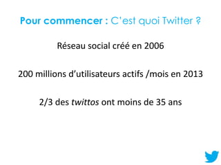 Pour commencer : C’est quoi Twitter ?
Réseau social créé en 2006
200 millions d’utilisateurs actifs /mois en 2013
2/3 des ...