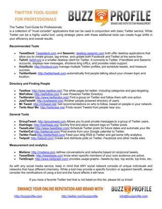 TWITTER TOOL GUIDE
   FOR PROFESSIONALS
The Twitter Tool Guide for Professionals
is a collection of "must consider" applications that can be used in conjunction with basic Twitter service. While
Twitter can be a highly useful tool, using strategic plans with these additional tools can create huge shifts in
your efficiency and overall results.

Recommended Tools

       TweetDeck: Tweetdeck.com and Seesmic: desktop.seesmic.com both offer desktop applications that
       allow you to create groups, tag entries and update both Facebook and Twitter at the same time.
       Twhirl: twhirl.org is a smaller desktop client for Twitter. It connects to Twitter, Friendfeed and Seesmic
       accounts, displays new messages, shortens long URLs, and provides video support.
       HootSuite: http://hootsuit.com manage multiple Twitter profiles, pre-schedule tweets, and measure
       success.
       TwitterHawk: http://twitterhawk.com automatically find people talking about your chosen topic and
       location.

Directory and Finding People

       Twellow: http://www.twellow.com The white pages for twitter, including categories and geo-targeting.
       WeFollow: http://wefollow.com A user Powered Twitter Directory
       Twitterator:http://www.twitterator.org// Find a group on Twitter and follow them with one action.
       JustTweetIt: http://justtweetit.com Another people powered directory of users
       Mr Tweet: http://mrtweet.net/ Get recommendations on who to follow, based on people in your network.
       Twits Near Me: http://twitsnear.me/ Finds recent Tweets from people near you.

General Tools

       GroupTweet: http://grouptweet.com Allows you to post private messages to a group of Twitter users.
       Hashtags: http://hashtags.org/ Quickly find and place relevant tags on Twitter posts.
       TweetLater:http://www.tweetlater.com/ Schedule Twitter posts for future dates and automate your life.
       TwitterCal:http://twittercal.com/ Post events from your Google calendar to Twitter.
       Twitter Feed:http://twitterfeed.com/ Feed your blog RSS to Twitter and get some nifty analytics.
       Twtpoll: http://twtpoll.com/ Create and distribute polls on Twitter, Facebook and other media sites

Measurement and analytics

       Mailana: http://mailana.com defines conversations and networks based on reciprocal tweets.
       TweetStats: http://tweetstats.com know when specific members of your core audience are active.
       TwitGraph: http://www.twitgraph.com/ provides usage graphs - tweets by day, top words, top links, etc.

As with any social media service, keep in mind that ANY social network consists of unique individuals and
networks that have different chemistry. While a tool may provide a specific function or apparent benefit, always
consider the ramifications of using a tool and the future effects it will have.

                If you have a favorite Twitter tool that is not listed on this list, please let us know!




   http://buzzprofile.com                  http://twitter.com/buzzprofile                   info@buzzprofile.com
 
