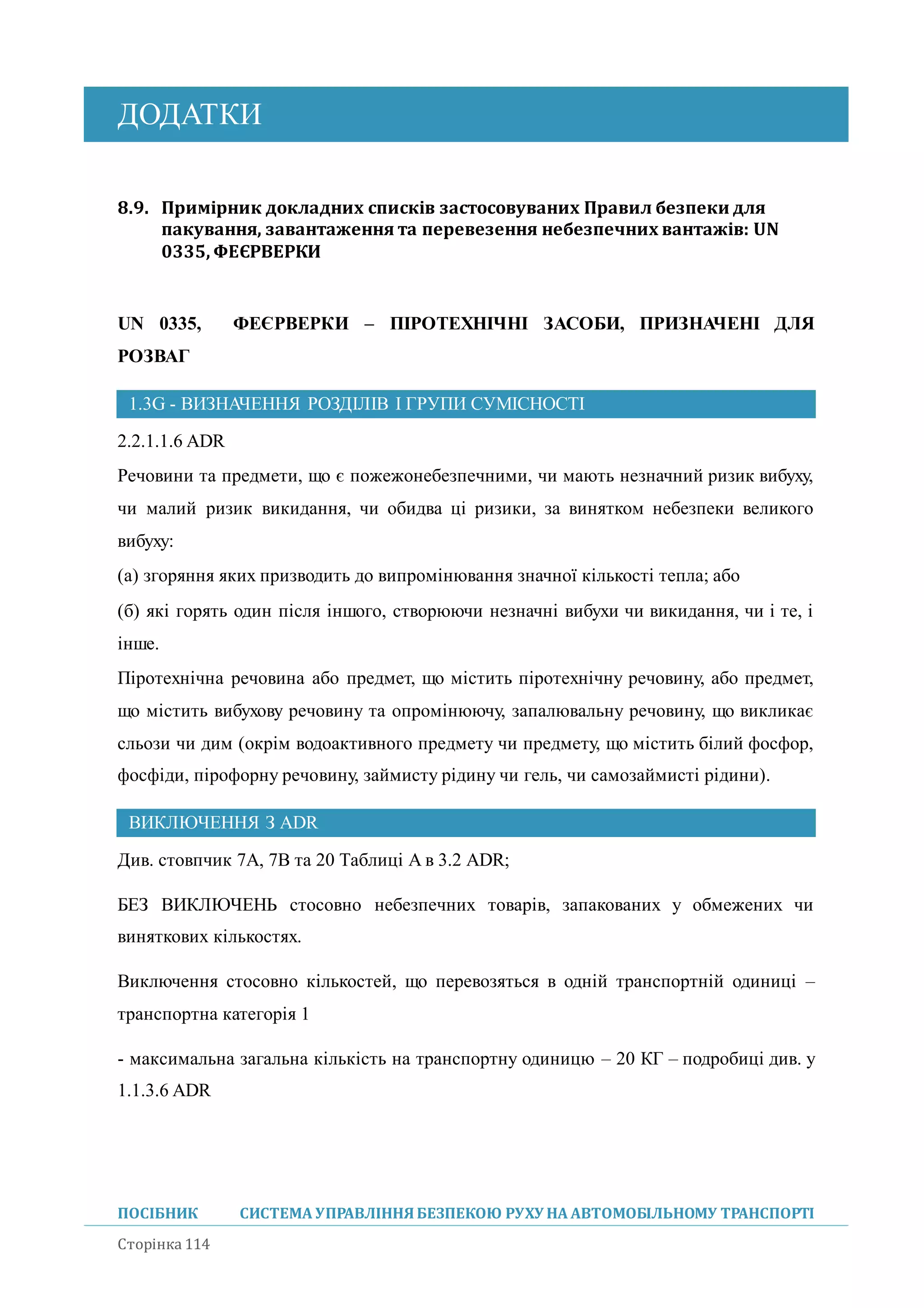 ДОДАТКИ
ПОСІБНИК СИСТЕМА УПРАВЛІННЯБЕЗПЕКОЮ РУХУ НА АВТОМОБІЛЬНОМУ ТРАНСПОРТІ
Сторінка 114
8.9. Примірник докладних списків застосовуваних Правил безпеки для
пакування, завантаження та перевезення небезпечних вантажів: UN
0335, ФЕЄРВЕРКИ
UN 0335, ФЕЄРВЕРКИ – ПІРОТЕХНІЧНІ ЗАСОБИ, ПРИЗНАЧЕНІ ДЛЯ
РОЗВАГ
1.3G - ВИЗНАЧЕННЯ РОЗДІЛІВ І ГРУПИ СУМІСНОСТІ
2.2.1.1.6 ADR
Речовини та предмети, що є пожежонебезпечними, чи мають незначний ризик вибуху,
чи малий ризик викидання, чи обидва ці ризики, за винятком небезпеки великого
вибуху:
(а) згоряння яких призводить до випромінювання значної кількості тепла; або
(б) які горять один після іншого, створюючи незначні вибухи чи викидання, чи і те, і
інше.
Піротехнічна речовина або предмет, що містить піротехнічну речовину, або предмет,
що містить вибухову речовину та опромінюючу, запалювальну речовину, що викликає
сльози чи дим (окрім водоактивного предмету чи предмету, що містить білий фосфор,
фосфіди, пірофорну речовину, займисту рідину чи гель, чи самозаймисті рідини).
ВИКЛЮЧЕННЯ З ADR
Див. стовпчик 7A, 7B та 20 Таблиці A в 3.2 ADR;
БЕЗ ВИКЛЮЧЕНЬ стосовно небезпечних товарів, запакованих у обмежених чи
виняткових кількостях.
Виключення стосовно кількостей, що перевозяться в одній транспортній одиниці –
транспортна категорія 1
- максимальна загальна кількість на транспортну одиницю – 20 КГ – подробиці див. у
1.1.3.6 ADR
 
