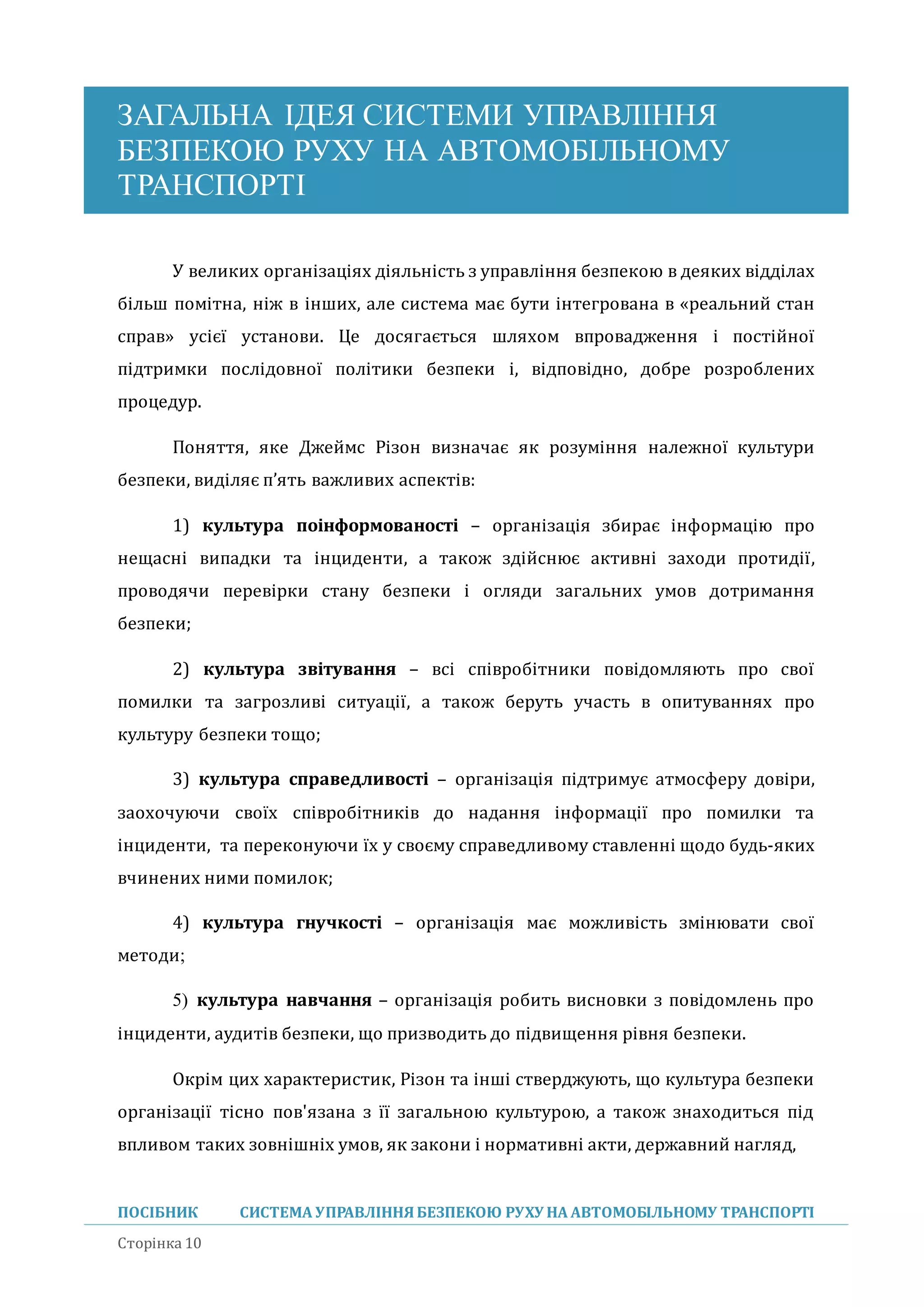 ЗАГАЛЬНА ІДЕЯ СИСТЕМИ УПРАВЛІННЯ
БЕЗПЕКОЮ РУХУ НА АВТОМОБІЛЬНОМУ
ТРАНСПОРТІ
ПОСІБНИК СИСТЕМА УПРАВЛІННЯБЕЗПЕКОЮ РУХУ НА АВТОМОБІЛЬНОМУ ТРАНСПОРТІ
Сторінка 10
У великих організаціях діяльність з управління безпекою в деяких відділах
більш помітна, ніж в інших, але система має бути інтегрована в «реальнии стан
справ» усієї установи. Це досягається шляхом впровадження і постіиної
підтримки послідовної політики безпеки і, відповідно, добре розроблених
процедур.
Поняття, яке Джеимс Різон визначає як розуміння належної культури
безпеки, виділяє п’ять важливих аспектів:
1) культура поінформованості – організація збирає інформацію про
нещасні випадки та інциденти, а також здіиснює активні заходи протидії,
проводячи перевірки стану безпеки і огляди загальних умов дотримання
безпеки;
2) культура звітування – всі співробітники повідомляють про свої
помилки та загрозливі ситуації, а також беруть участь в опитуваннях про
культуру безпеки тощо;
3) культура справедливості – організація підтримує атмосферу довіри,
заохочуючи своїх співробітників до надання інформації про помилки та
інциденти, та переконуючи їх у своєму справедливому ставленні щодо будь-яких
вчинених ними помилок;
4) культура гнучкості – організація має можливість змінювати свої
методи;
5) культура навчання – організація робить висновки з повідомлень про
інциденти, аудитів безпеки, що призводить до підвищення рівня безпеки.
Окрім цих характеристик, Різон та інші стверджують, що культура безпеки
організації тісно пов'язана з її загальною культурою, а також знаходиться під
впливом таких зовнішніх умов, як закони і нормативні акти, державнии нагляд,
 