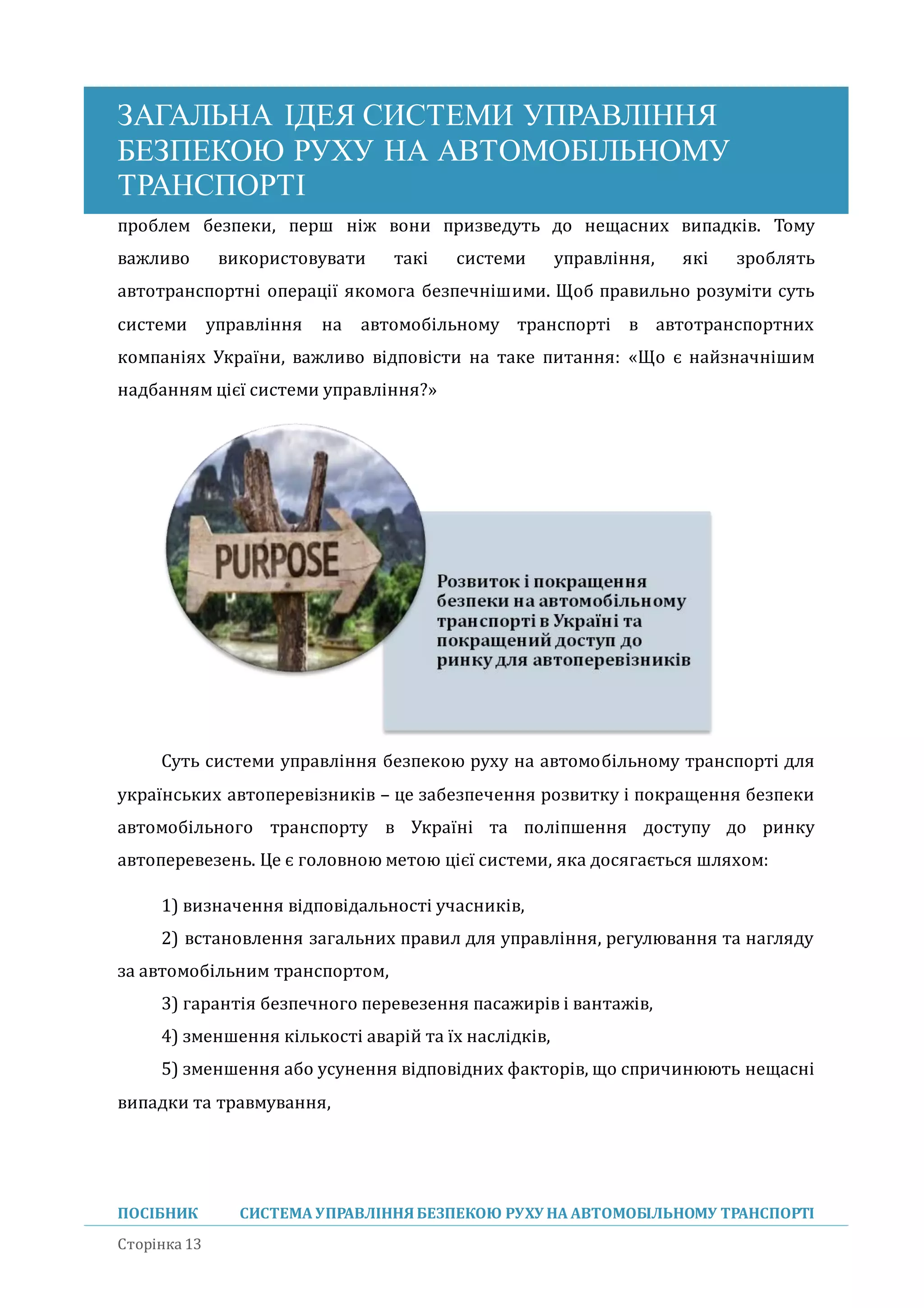 ЗАГАЛЬНА ІДЕЯ СИСТЕМИ УПРАВЛІННЯ
БЕЗПЕКОЮ РУХУ НА АВТОМОБІЛЬНОМУ
ТРАНСПОРТІ
ПОСІБНИК СИСТЕМА УПРАВЛІННЯБЕЗПЕКОЮ РУХУ НА АВТОМОБІЛЬНОМУ ТРАНСПОРТІ
Сторінка 13
проблем безпеки, перш ніж вони призведуть до нещасних випадків. Тому
важливо використовувати такі системи управління, які зроблять
автотранспортні операції якомога безпечнішими. Щоб правильно розуміти суть
системи управління на автомобільному транспорті в автотранспортних
компаніях України, важливо відповісти на таке питання: «Що є наизначнішим
надбанням цієї системи управління?»
Суть системи управління безпекою руху на автомобільному транспорті для
українських автоперевізників – це забезпечення розвитку і покращення безпеки
автомобільного транспорту в Україні та поліпшення доступу до ринку
автоперевезень. Це є головною метою цієї системи, яка досягається шляхом:
1) визначення відповідальності учасників,
2) встановлення загальних правил для управління, регулювання та нагляду
за автомобільним транспортом,
3) гарантія безпечного перевезення пасажирів і вантажів,
4) зменшення кількості аваріи та їх наслідків,
5) зменшення або усунення відповідних факторів, що спричинюють нещасні
випадки та травмування,
 
