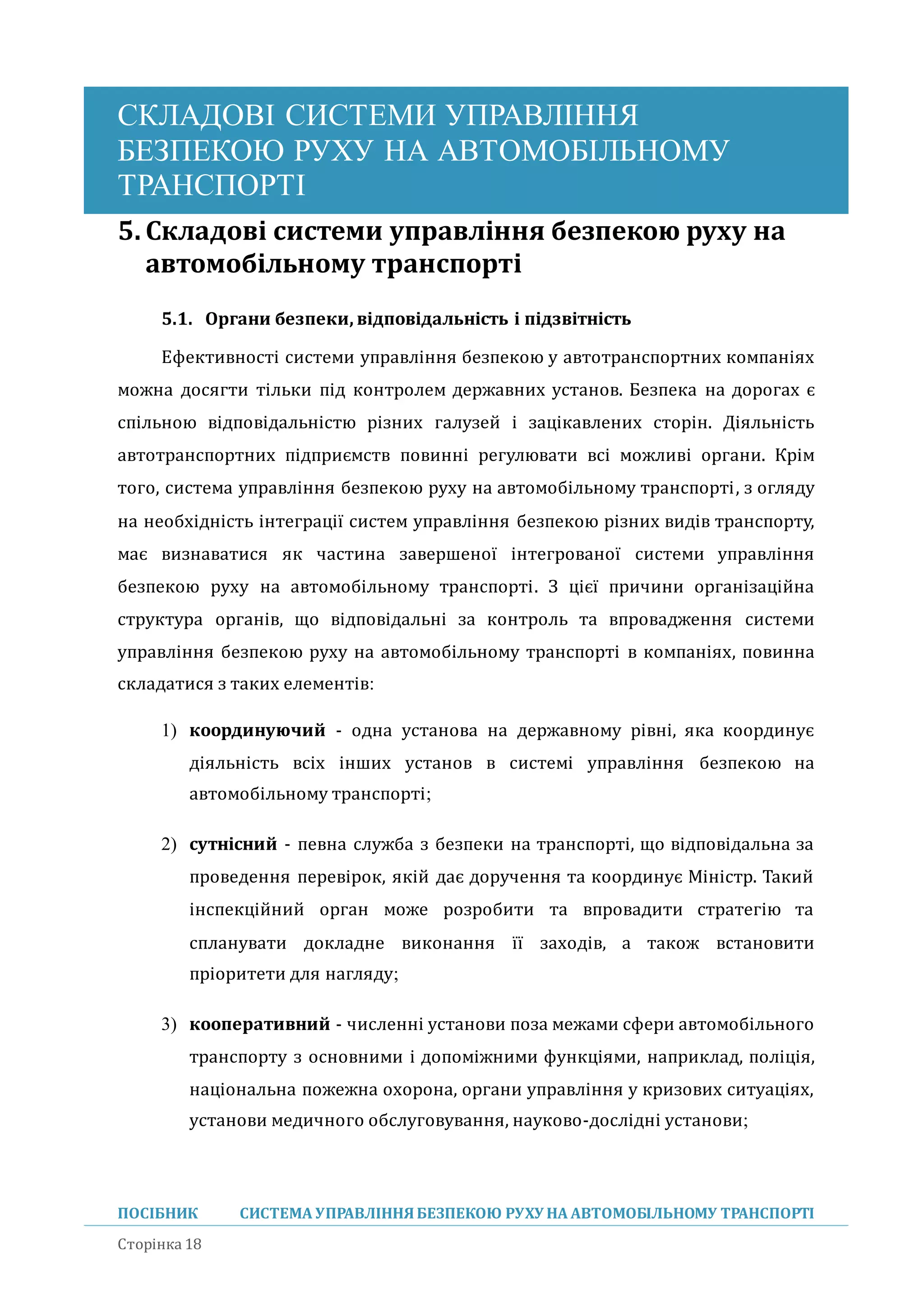 СКЛАДОВІ СИСТЕМИ УПРАВЛІННЯ
БЕЗПЕКОЮ РУХУ НА АВТОМОБІЛЬНОМУ
ТРАНСПОРТІ
ПОСІБНИК СИСТЕМА УПРАВЛІННЯБЕЗПЕКОЮ РУХУ НА АВТОМОБІЛЬНОМУ ТРАНСПОРТІ
Сторінка 18
5. Складові системи управління безпекою руху на
автомобільному транспорті
5.1. Органи безпеки, відповідальність і підзвітність
Ефективності системи управління безпекою у автотранспортних компаніях
можна досягти тільки під контролем державних установ. Безпека на дорогах є
спільною відповідальністю різних галузеи і зацікавлених сторін. Діяльність
автотранспортних підприємств повинні регулювати всі можливі органи. Крім
того, система управління безпекою руху на автомобільному транспорті, з огляду
на необхідність інтеграції систем управління безпекою різних видів транспорту,
має визнаватися як частина завершеної інтегрованої системи управління
безпекою руху на автомобільному транспорті. З цієї причини організаціина
структура органів, що відповідальні за контроль та впровадження системи
управління безпекою руху на автомобільному транспорті в компаніях, повинна
складатися з таких елементів:
1) координуючий - одна установа на державному рівні, яка координує
діяльність всіх інших установ в системі управління безпекою на
автомобільному транспорті;
2) сутнісний - певна служба з безпеки на транспорті, що відповідальна за
проведення перевірок, якіи дає доручення та координує Міністр. Такии
інспекціинии орган може розробити та впровадити стратегію та
спланувати докладне виконання її заходів, а також встановити
пріоритети для нагляду;
3) кооперативний - численні установи поза межами сфери автомобільного
транспорту з основними і допоміжними функціями, наприклад, поліція,
національна пожежна охорона, органи управління у кризових ситуаціях,
установи медичного обслуговування, науково-дослідні установи;
 