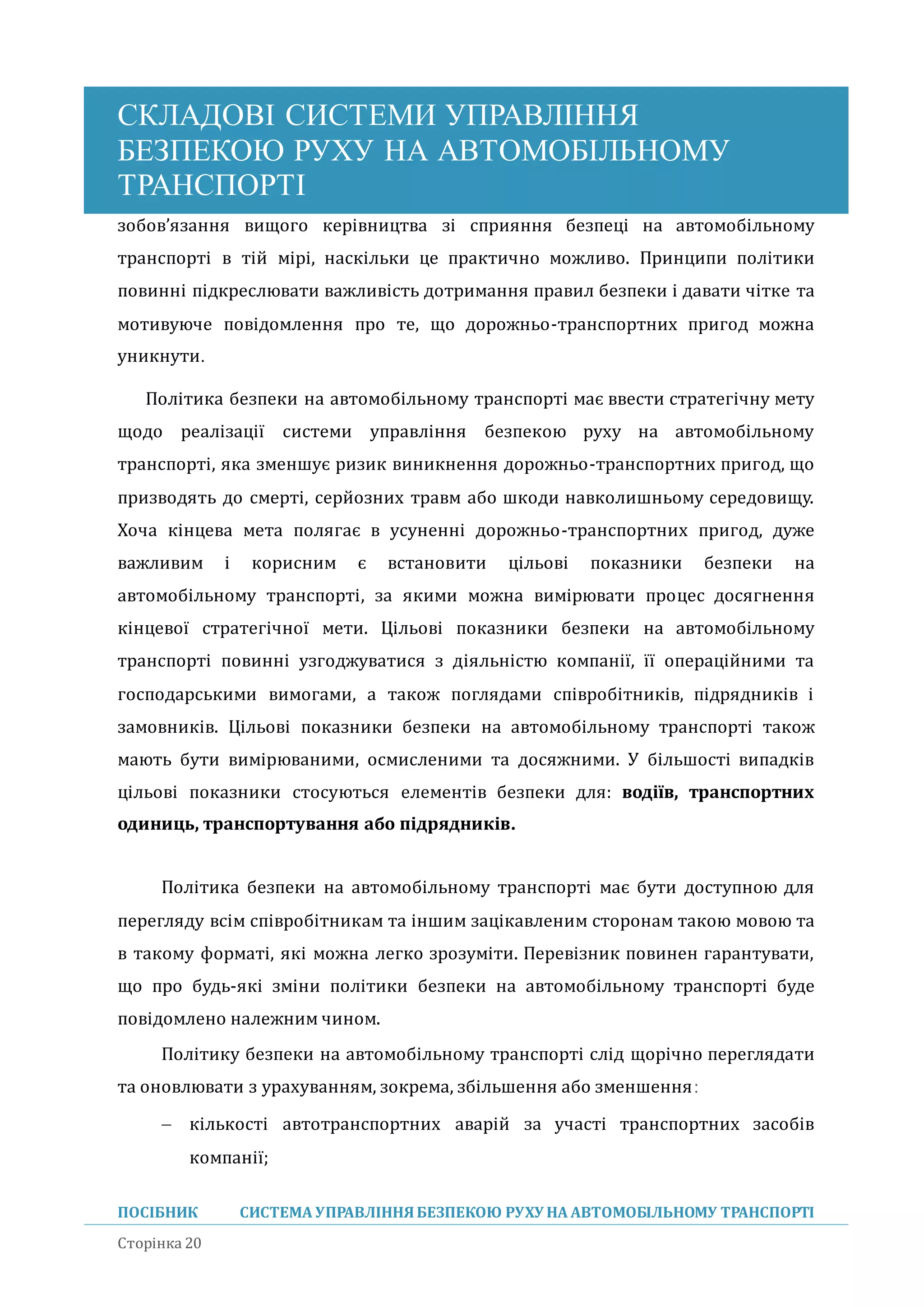 СКЛАДОВІ СИСТЕМИ УПРАВЛІННЯ
БЕЗПЕКОЮ РУХУ НА АВТОМОБІЛЬНОМУ
ТРАНСПОРТІ
ПОСІБНИК СИСТЕМА УПРАВЛІННЯБЕЗПЕКОЮ РУХУ НА АВТОМОБІЛЬНОМУ ТРАНСПОРТІ
Сторінка 20
зобов’язання вищого керівництва зі сприяння безпеці на автомобільному
транспорті в тіи мірі, наскільки це практично можливо. Принципи політики
повинні підкреслювати важливість дотримання правил безпеки і давати чітке та
мотивуюче повідомлення про те, що дорожньо-транспортних пригод можна
уникнути.
Політика безпеки на автомобільному транспорті має ввести стратегічну мету
щодо реалізації системи управління безпекою руху на автомобільному
транспорті, яка зменшує ризик виникнення дорожньо-транспортних пригод, що
призводять до смерті, сериозних травм або шкоди навколишньому середовищу.
Хоча кінцева мета полягає в усуненні дорожньо-транспортних пригод, дуже
важливим і корисним є встановити цільові показники безпеки на
автомобільному транспорті, за якими можна вимірювати процес досягнення
кінцевої стратегічної мети. Цільові показники безпеки на автомобільному
транспорті повинні узгоджуватися з діяльністю компанії, її операціиними та
господарськими вимогами, а також поглядами співробітників, підрядників і
замовників. Цільові показники безпеки на автомобільному транспорті також
мають бути вимірюваними, осмисленими та досяжними. У більшості випадків
цільові показники стосуються елементів безпеки для: водіїв, транспортних
одиниць, транспортування або підрядників.
Політика безпеки на автомобільному транспорті має бути доступною для
перегляду всім співробітникам та іншим зацікавленим сторонам такою мовою та
в такому форматі, які можна легко зрозуміти. Перевізник повинен гарантувати,
що про будь-які зміни політики безпеки на автомобільному транспорті буде
повідомлено належним чином.
Політику безпеки на автомобільному транспорті слід щорічно переглядати
та оновлювати з урахуванням, зокрема, збільшення або зменшення:
 кількості автотранспортних аваріи за участі транспортних засобів
компанії;
 