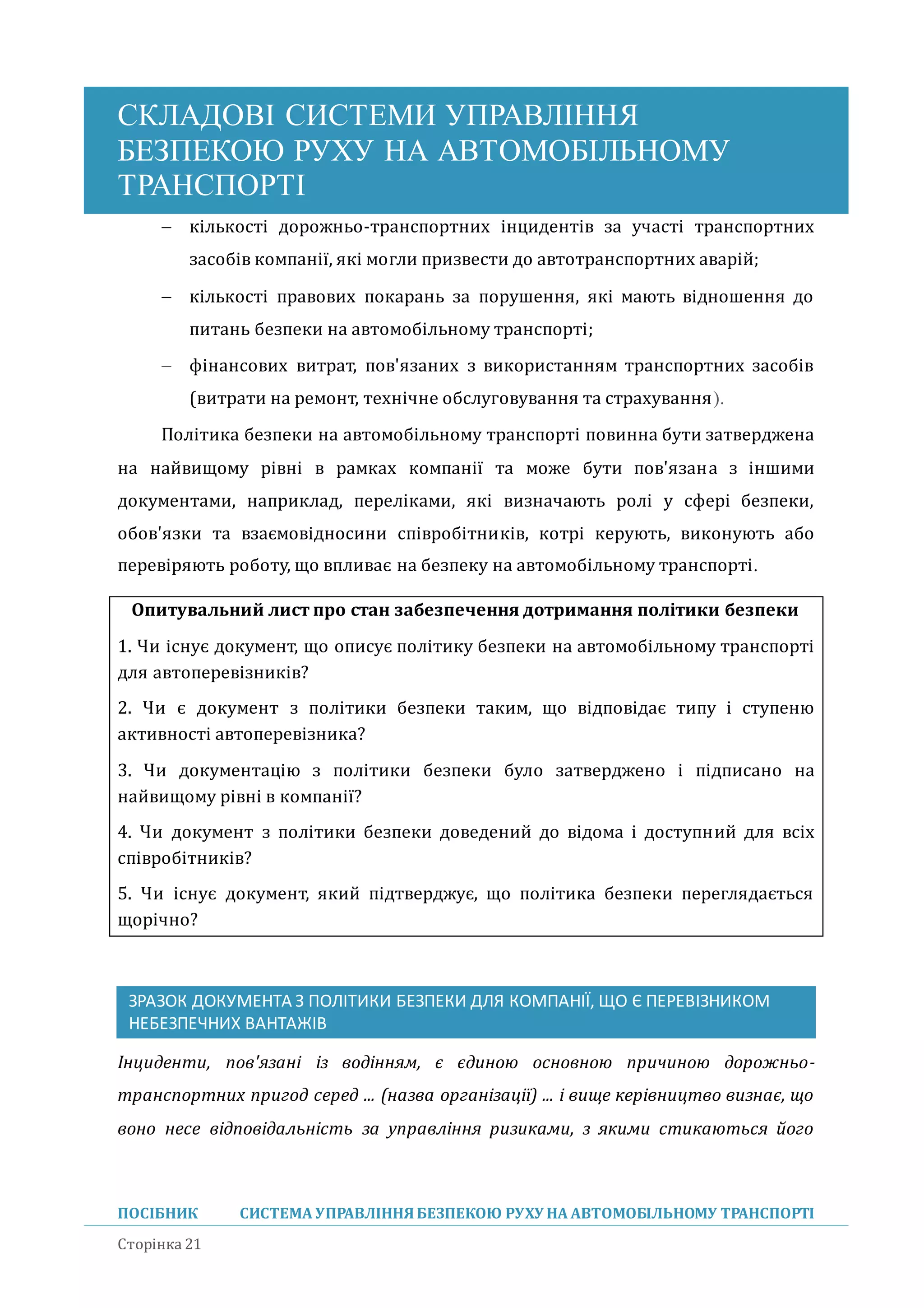 СКЛАДОВІ СИСТЕМИ УПРАВЛІННЯ
БЕЗПЕКОЮ РУХУ НА АВТОМОБІЛЬНОМУ
ТРАНСПОРТІ
ПОСІБНИК СИСТЕМА УПРАВЛІННЯБЕЗПЕКОЮ РУХУ НА АВТОМОБІЛЬНОМУ ТРАНСПОРТІ
Сторінка 21
 кількості дорожньо-транспортних інцидентів за участі транспортних
засобів компанії, які могли призвести до автотранспортних аваріи;
 кількості правових покарань за порушення, які мають відношення до
питань безпеки на автомобільному транспорті;
 фінансових витрат, пов'язаних з використанням транспортних засобів
(витрати на ремонт, технічне обслуговування та страхування).
Політика безпеки на автомобільному транспорті повинна бути затверджена
на наивищому рівні в рамках компанії та може бути пов'язана з іншими
документами, наприклад, переліками, які визначають ролі у сфері безпеки,
обов'язки та взаємовідносини співробітників, котрі керують, виконують або
перевіряють роботу, що впливає на безпеку на автомобільному транспорті.
Опитувальний лист про стан забезпечення дотримання політики безпеки
1. Чи існує документ, що описує політику безпеки на автомобільному транспорті
для автоперевізників?
2. Чи є документ з політики безпеки таким, що відповідає типу і ступеню
активності автоперевізника?
3. Чи документацію з політики безпеки було затверджено і підписано на
наивищому рівні в компанії?
4. Чи документ з політики безпеки доведении до відома і доступнии для всіх
співробітників?
5. Чи існує документ, якии підтверджує, що політика безпеки переглядається
щорічно?
ЗРАЗОК ДОКУМЕНТА З ПОЛІТИКИ БЕЗПЕКИ ДЛЯ КОМПАНІЇ, ЩО Є ПЕРЕВІЗНИКОМ
НЕБЕЗПЕЧНИХ ВАНТАЖІВ
Інциденти, пов'язані із водінням, є єдиною основною причиною дорожньо-
транспортних пригод серед ... (назва організації) ... і вище керівництво визнає, що
воно несе відповідальність за управління ризиками, з якими стикаються його
 
