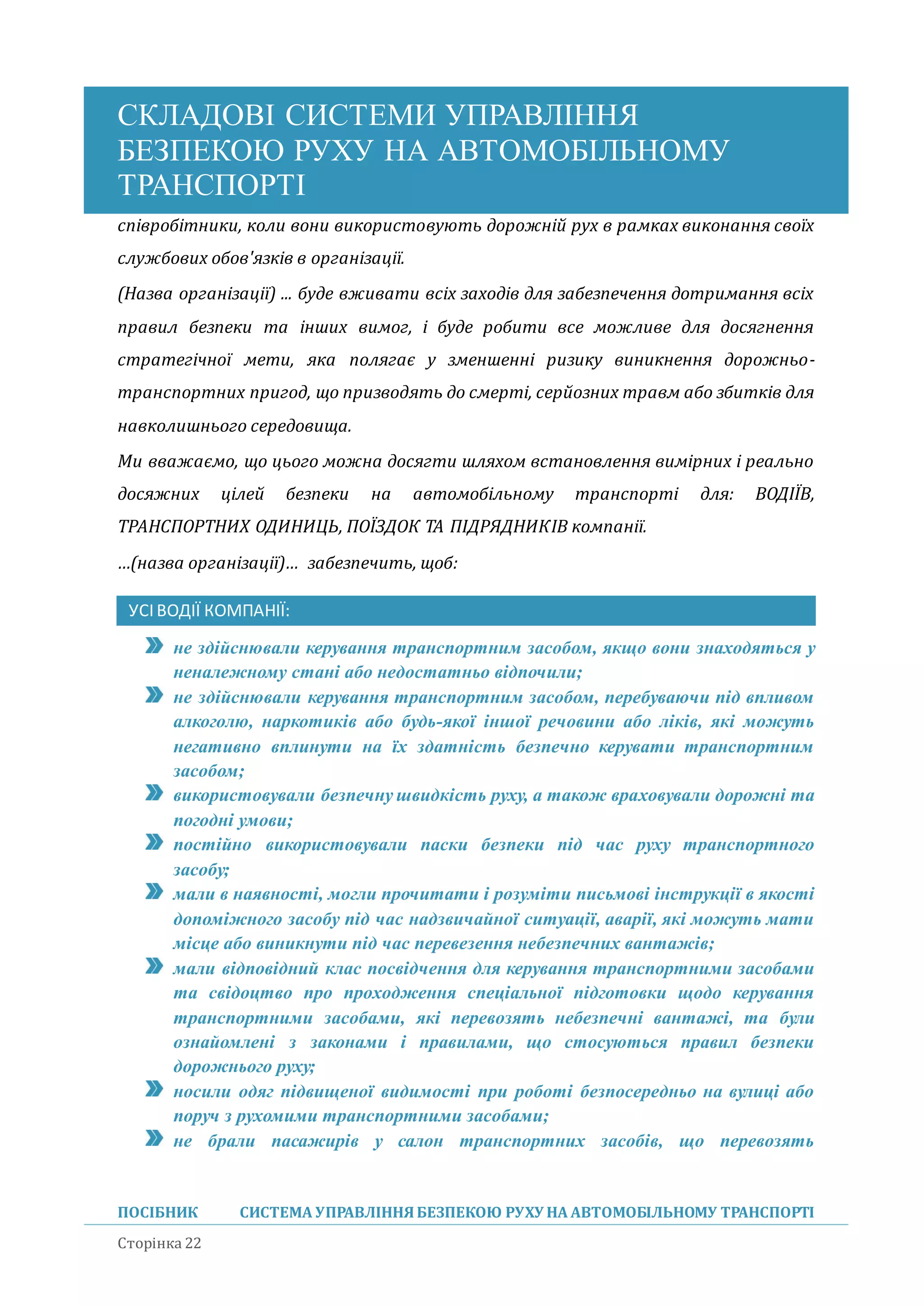 СКЛАДОВІ СИСТЕМИ УПРАВЛІННЯ
БЕЗПЕКОЮ РУХУ НА АВТОМОБІЛЬНОМУ
ТРАНСПОРТІ
ПОСІБНИК СИСТЕМА УПРАВЛІННЯБЕЗПЕКОЮ РУХУ НА АВТОМОБІЛЬНОМУ ТРАНСПОРТІ
Сторінка 22
співробітники, коли вони використовують дорожній рух в рамках виконання своїх
службових обов'язків в організації.
(Назва організації) ... буде вживати всіх заходів для забезпечення дотримання всіх
правил безпеки та інших вимог, і буде робити все можливе для досягнення
стратегічної мети, яка полягає у зменшенні ризику виникнення дорожньо-
транспортних пригод, що призводять до смерті, серйозних травм або збитків для
навколишнього середовища.
Ми вважаємо, що цього можна досягти шляхом встановлення вимірних і реально
досяжних цілей безпеки на автомобільному транспорті для: ВОДІЇВ,
ТРАНСПОРТНИХ ОДИНИЦЬ, ПОЇЗДОК ТА ПІДРЯДНИКІВ компанії.
…(назва організації)… забезпечить, щоб:
УСІВОДІЇ КОМПАНІЇ:
не здійснювали керування транспортним засобом, якщо вони знаходяться у
неналежному стані або недостатньо відпочили;
не здійснювали керування транспортним засобом, перебуваючи під впливом
алкоголю, наркотиків або будь-якої іншої речовини або ліків, які можуть
негативно вплинути на їх здатність безпечно керувати транспортним
засобом;
використовували безпечну швидкість руху, а також враховували дорожні та
погодні умови;
постійно використовували паски безпеки під час руху транспортного
засобу;
мали в наявності, могли прочитати і розуміти письмові інструкції в якості
допоміжного засобу під час надзвичайної ситуації, аварії, які можуть мати
місце або виникнути під час перевезення небезпечних вантажів;
мали відповідний клас посвідчення для керування транспортними засобами
та свідоцтво про проходження спеціальної підготовки щодо керування
транспортними засобами, які перевозять небезпечні вантажі, та були
ознайомлені з законами і правилами, що стосуються правил безпеки
дорожнього руху;
носили одяг підвищеної видимості при роботі безпосередньо на вулиці або
поруч з рухомими транспортними засобами;
не брали пасажирів у салон транспортних засобів, що перевозять
 