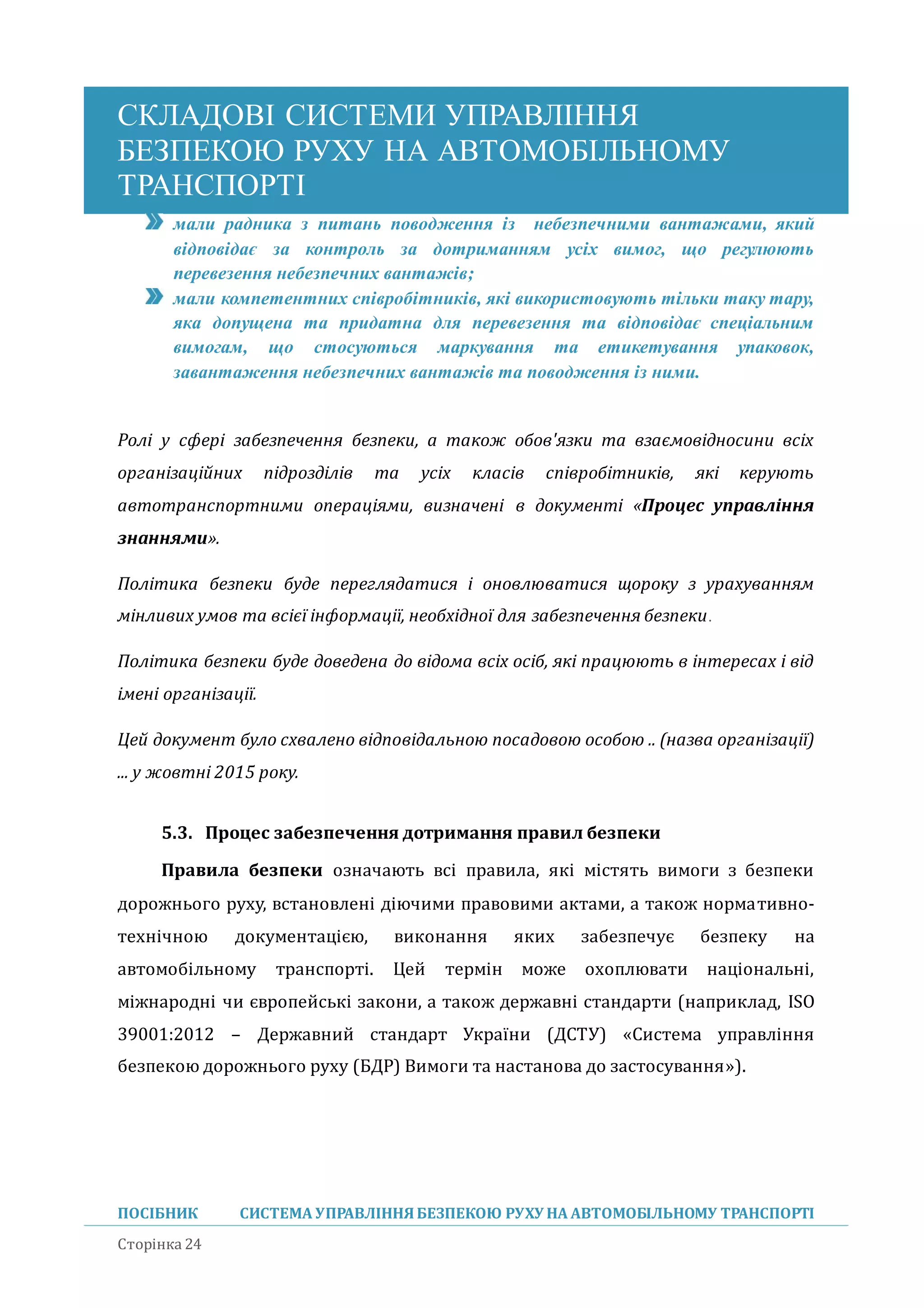 СКЛАДОВІ СИСТЕМИ УПРАВЛІННЯ
БЕЗПЕКОЮ РУХУ НА АВТОМОБІЛЬНОМУ
ТРАНСПОРТІ
ПОСІБНИК СИСТЕМА УПРАВЛІННЯБЕЗПЕКОЮ РУХУ НА АВТОМОБІЛЬНОМУ ТРАНСПОРТІ
Сторінка 24
мали радника з питань поводження із небезпечними вантажами, який
відповідає за контроль за дотриманням усіх вимог, що регулюють
перевезення небезпечних вантажів;
мали компетентних співробітників, які використовують тільки таку тару,
яка допущена та придатна для перевезення та відповідає спеціальним
вимогам, що стосуються маркування та етикетування упаковок,
завантаження небезпечних вантажів та поводження із ними.
Ролі у сфері забезпечення безпеки, а також обов'язки та взаємовідносини всіх
організаційних підрозділів та усіх класів співробітників, які керують
автотранспортними операціями, визначені в документі «Процес управління
знаннями».
Політика безпеки буде переглядатися і оновлюватися щороку з урахуванням
мінливих умов та всієї інформації, необхідної для забезпечення безпеки.
Політика безпеки буде доведена до відома всіх осіб, які працюють в інтересах і від
імені організації.
Цей документ було схвалено відповідальною посадовою особою .. (назва організації)
... у жовтні 2015 року.
5.3. Процес забезпечення дотримання правил безпеки
Правила безпеки означають всі правила, які містять вимоги з безпеки
дорожнього руху, встановлені діючими правовими актами, а також нормативно-
технічною документацією, виконання яких забезпечує безпеку на
автомобільному транспорті. Цеи термін може охоплювати національні,
міжнародні чи європеиські закони, а також державні стандарти (наприклад, ISO
39001:2012 – Державнии стандарт України (ДСТУ) «Система управління
безпекою дорожнього руху (БДР) Вимоги та настанова до застосування»).
 