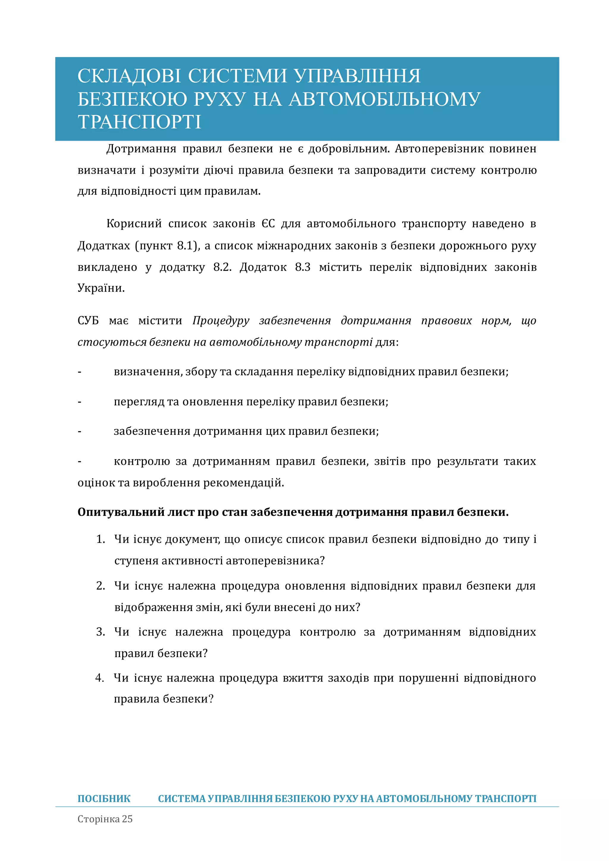 СКЛАДОВІ СИСТЕМИ УПРАВЛІННЯ
БЕЗПЕКОЮ РУХУ НА АВТОМОБІЛЬНОМУ
ТРАНСПОРТІ
ПОСІБНИК СИСТЕМА УПРАВЛІННЯБЕЗПЕКОЮ РУХУ НА АВТОМОБІЛЬНОМУ ТРАНСПОРТІ
Сторінка 25
Дотримання правил безпеки не є добровільним. Автоперевізник повинен
визначати і розуміти діючі правила безпеки та запровадити систему контролю
для відповідності цим правилам.
Кориснии список законів ЄС для автомобільного транспорту наведено в
Додатках (пункт 8.1), а список міжнародних законів з безпеки дорожнього руху
викладено у додатку 8.2. Додаток 8.3 містить перелік відповідних законів
України.
СУБ має містити Процедуру забезпечення дотримання правових норм, що
стосуються безпеки на автомобільному транспорті для:
- визначення, збору та складання переліку відповідних правил безпеки;
- перегляд та оновлення переліку правил безпеки;
- забезпечення дотримання цих правил безпеки;
- контролю за дотриманням правил безпеки, звітів про результати таких
оцінок та вироблення рекомендаціи.
Опитувальний лист про стан забезпечення дотримання правил безпеки.
1. Чи існує документ, що описує список правил безпеки відповідно до типу і
ступеня активності автоперевізника?
2. Чи існує належна процедура оновлення відповідних правил безпеки для
відображення змін, які були внесені до них?
3. Чи існує належна процедура контролю за дотриманням відповідних
правил безпеки?
4. Чи існує належна процедура вжиття заходів при порушенні відповідного
правила безпеки?
 