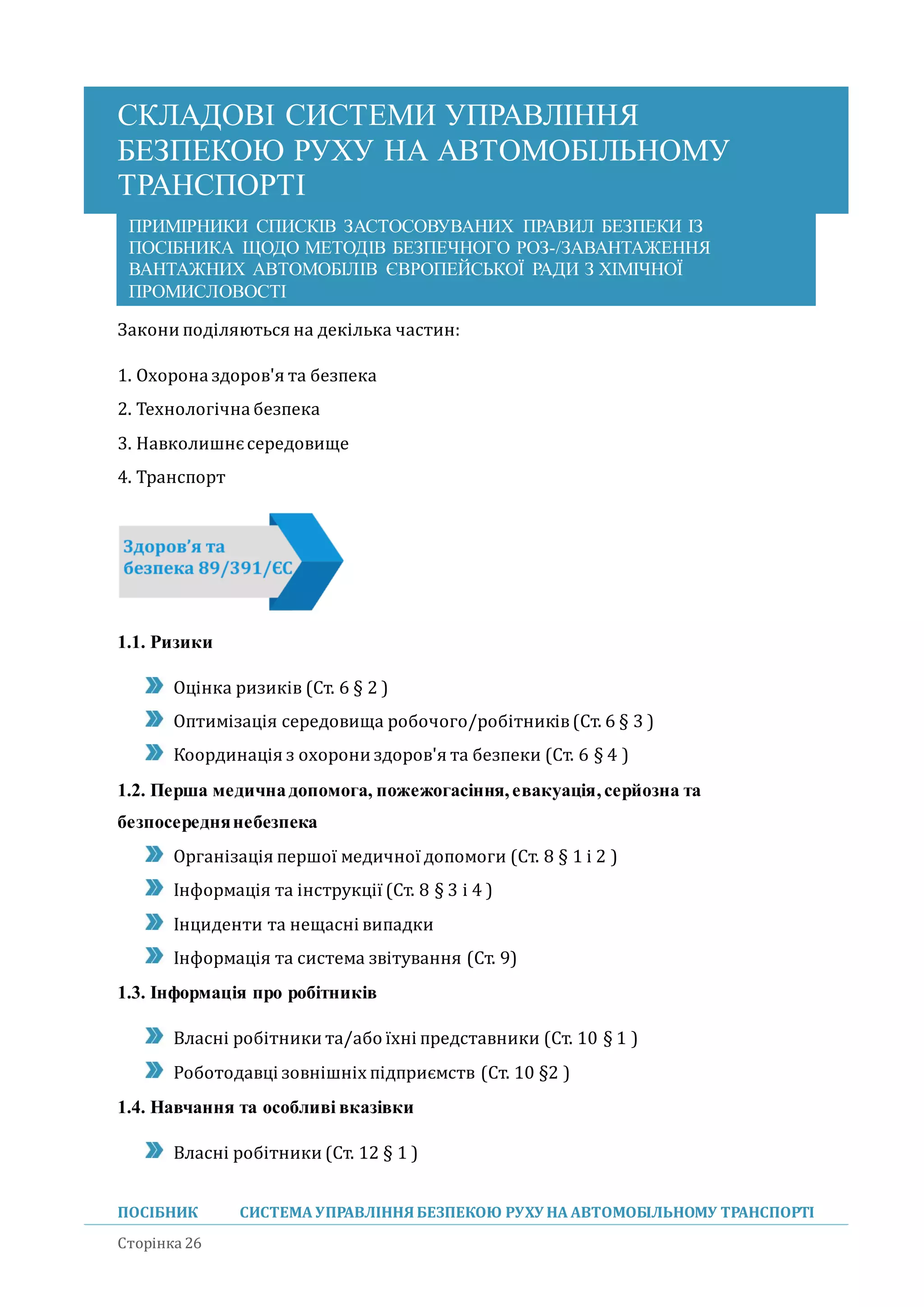 СКЛАДОВІ СИСТЕМИ УПРАВЛІННЯ
БЕЗПЕКОЮ РУХУ НА АВТОМОБІЛЬНОМУ
ТРАНСПОРТІ
ПОСІБНИК СИСТЕМА УПРАВЛІННЯБЕЗПЕКОЮ РУХУ НА АВТОМОБІЛЬНОМУ ТРАНСПОРТІ
Сторінка 26
ПРИМІРНИКИ СПИСКІВ ЗАСТОСОВУВАНИХ ПРАВИЛ БЕЗПЕКИ ІЗ
ПОСІБНИКА ЩОДО МЕТОДІВ БЕЗПЕЧНОГО РОЗ-/ЗАВАНТАЖЕННЯ
ВАНТАЖНИХ АВТОМОБІЛІВ ЄВРОПЕЙСЬКОЇ РАДИ З ХІМІЧНОЇ
ПРОМИСЛОВОСТІ
Закони поділяються на декілька частин:
1. Охорона здоров'я та безпека
2. Технологічна безпека
3. Навколишнєсередовище
4. Транспорт
1.1. Ризики
Оцінка ризиків (Ст. 6 § 2 )
Оптимізація середовища робочого/робітників(Ст. 6 § 3 )
Координація з охорони здоров'я та безпеки (Ст. 6 § 4 )
1.2. Перша медичнадопомога, пожежогасіння,евакуація,серйозна та
безпосереднянебезпека
Організація першої медичної допомоги (Ст. 8 § 1 і 2 )
Інформація та інструкції (Ст. 8 § 3 і 4 )
Інциденти та нещасні випадки
Інформація та система звітування (Ст. 9)
1.3. Інформація про робітників
Власні робітники та/або їхні представники (Ст. 10 § 1 )
Роботодавці зовнішніх підприємств (Ст. 10 §2 )
1.4. Навчання та особливі вказівки
Власні робітники (Ст. 12 § 1 )
 