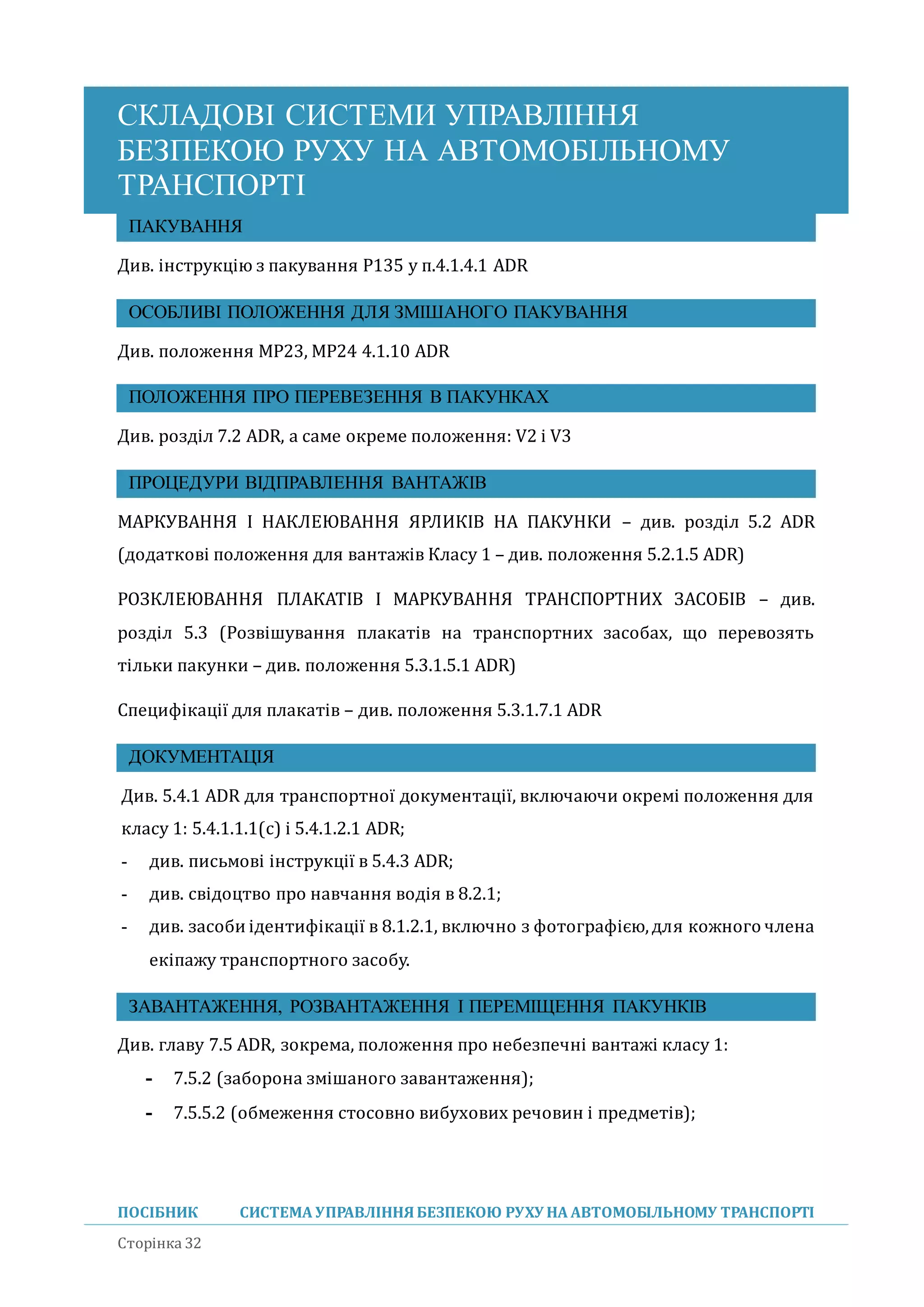 СКЛАДОВІ СИСТЕМИ УПРАВЛІННЯ
БЕЗПЕКОЮ РУХУ НА АВТОМОБІЛЬНОМУ
ТРАНСПОРТІ
ПОСІБНИК СИСТЕМА УПРАВЛІННЯБЕЗПЕКОЮ РУХУ НА АВТОМОБІЛЬНОМУ ТРАНСПОРТІ
Сторінка 32
ПАКУВАННЯ
Див. інструкцію з пакування P135 у п.4.1.4.1 ADR
ОСОБЛИВІ ПОЛОЖЕННЯ ДЛЯ ЗМІШАНОГО ПАКУВАННЯ
Див. положення MP23, MP24 4.1.10 ADR
ПОЛОЖЕННЯ ПРО ПЕРЕВЕЗЕННЯ В ПАКУНКАХ
Див. розділ 7.2 ADR, а саме окреме положення: V2 і V3
ПРОЦЕДУРИ ВІДПРАВЛЕННЯ ВАНТАЖІВ
МАРКУВАННЯ І НАКЛЕЮВАННЯ ЯРЛИКІВ НА ПАКУНКИ – див. розділ 5.2 ADR
(додаткові положення для вантажів Класу 1 – див. положення 5.2.1.5 ADR)
РОЗКЛЕЮВАННЯ ПЛАКАТІВ І МАРКУВАННЯ ТРАНСПОРТНИХ ЗАСОБІВ – див.
розділ 5.3 (Розвішування плакатів на транспортних засобах, що перевозять
тільки пакунки – див. положення 5.3.1.5.1 ADR)
Специфікації для плакатів – див. положення 5.3.1.7.1 ADR
ДОКУМЕНТАЦІЯ
Див. 5.4.1 ADR для транспортної документації, включаючи окремі положення для
класу 1: 5.4.1.1.1(с) і 5.4.1.2.1 ADR;
- див. письмові інструкції в 5.4.3 ADR;
- див. свідоцтво про навчання водія в 8.2.1;
- див. засоби ідентифікації в 8.1.2.1, включно з фотографією,для кожного члена
екіпажу транспортного засобу.
ЗАВАНТАЖЕННЯ, РОЗВАНТАЖЕННЯ І ПЕРЕМІЩЕННЯ ПАКУНКІВ
Див. главу 7.5 ADR, зокрема, положення про небезпечні вантажі класу 1:
- 7.5.2 (заборона змішаного завантаження);
- 7.5.5.2 (обмеження стосовно вибухових речовин і предметів);
 
