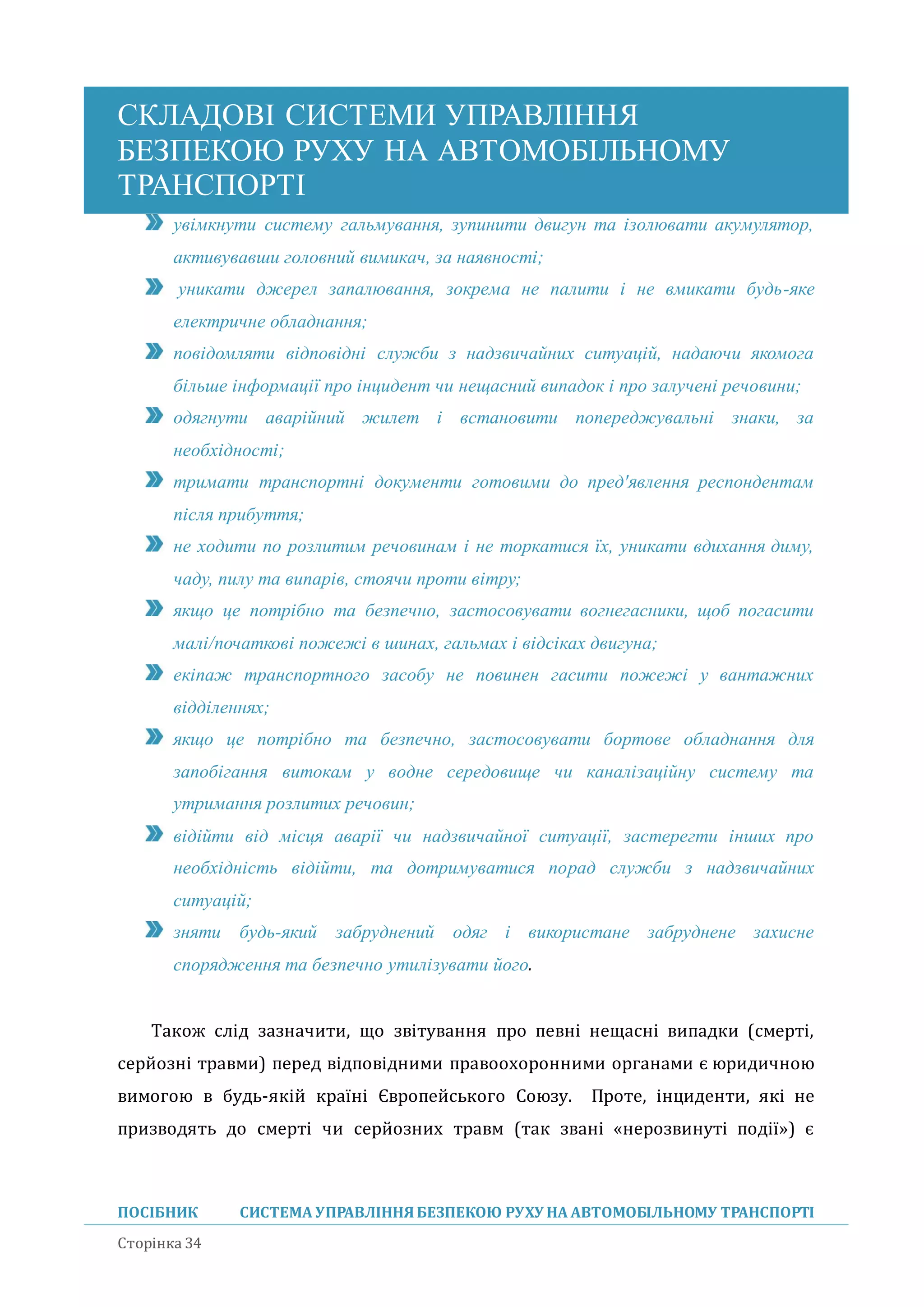 СКЛАДОВІ СИСТЕМИ УПРАВЛІННЯ
БЕЗПЕКОЮ РУХУ НА АВТОМОБІЛЬНОМУ
ТРАНСПОРТІ
ПОСІБНИК СИСТЕМА УПРАВЛІННЯБЕЗПЕКОЮ РУХУ НА АВТОМОБІЛЬНОМУ ТРАНСПОРТІ
Сторінка 34
увімкнути систему гальмування, зупинити двигун та ізолювати акумулятор,
активувавши головний вимикач, за наявності;
уникати джерел запалювання, зокрема не палити і не вмикати будь-яке
електричне обладнання;
повідомляти відповідні служби з надзвичайних ситуацій, надаючи якомога
більше інформації про інцидент чи нещасний випадок і про залучені речовини;
одягнути аварійний жилет і встановити попереджувальні знаки, за
необхідності;
тримати транспортні документи готовими до пред'явлення респондентам
після прибуття;
не ходити по розлитим речовинам і не торкатися їх, уникати вдихання диму,
чаду, пилу та випарів, стоячи проти вітру;
якщо це потрібно та безпечно, застосовувати вогнегасники, щоб погасити
малі/початкові пожежі в шинах, гальмах і відсіках двигуна;
екіпаж транспортного засобу не повинен гасити пожежі у вантажних
відділеннях;
якщо це потрібно та безпечно, застосовувати бортове обладнання для
запобігання витокам у водне середовище чи каналізаційну систему та
утримання розлитих речовин;
відійти від місця аварії чи надзвичайної ситуації, застерегти інших про
необхідність відійти, та дотримуватися порад служби з надзвичайних
ситуацій;
зняти будь-який забруднений одяг і використане забруднене захисне
спорядження та безпечно утилізувати його.
Також слід зазначити, що звітування про певні нещасні випадки (смерті,
серйозні травми) перед відповідними правоохоронними органами є юридичною
вимогою в будь-якій країні Європейського Союзу. Проте, інциденти, які не
призводять до смерті чи серйозних травм (так звані «нерозвинуті події») є
 