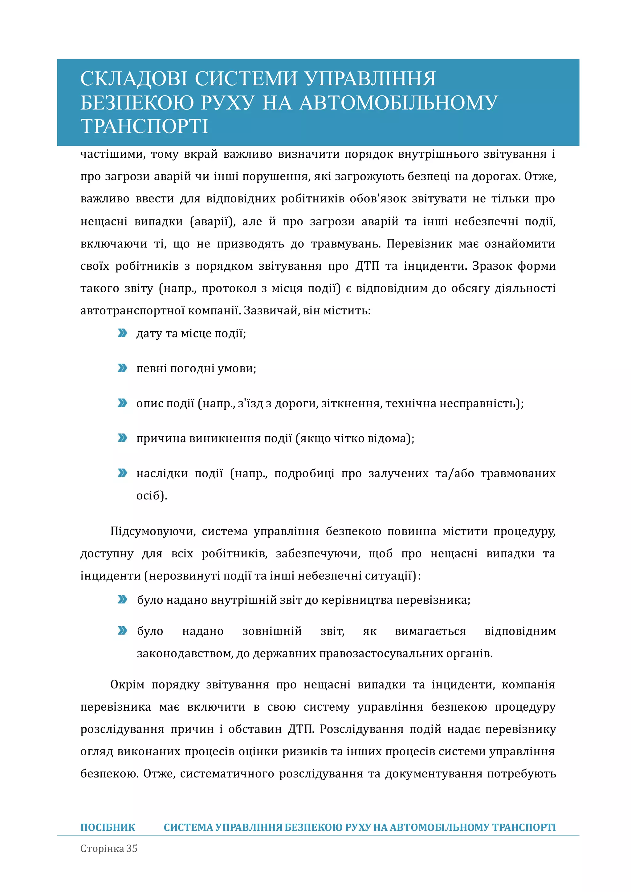 СКЛАДОВІ СИСТЕМИ УПРАВЛІННЯ
БЕЗПЕКОЮ РУХУ НА АВТОМОБІЛЬНОМУ
ТРАНСПОРТІ
ПОСІБНИК СИСТЕМА УПРАВЛІННЯБЕЗПЕКОЮ РУХУ НА АВТОМОБІЛЬНОМУ ТРАНСПОРТІ
Сторінка 35
частішими, тому вкрай важливо визначити порядок внутрішнього звітування і
про загрози аварій чи інші порушення, які загрожують безпеці на дорогах. Отже,
важливо ввести для відповідних робітників обов'язок звітувати не тільки про
нещасні випадки (аварії), але й про загрози аварій та інші небезпечні події,
включаючи ті, що не призводять до травмувань. Перевізник має ознайомити
своїх робітників з порядком звітування про ДТП та інциденти. Зразок форми
такого звіту (напр., протокол з місця події) є відповідним до обсягу діяльності
автотранспортної компанії. Зазвичай, він містить:
дату та місце події;
певні погодні умови;
опис події (напр., з'їзд з дороги, зіткнення, технічна несправність);
причина виникнення події (якщо чітко відома);
наслідки події (напр., подробиці про залучених та/або травмованих
осіб).
Підсумовуючи, система управління безпекою повинна містити процедуру,
доступну для всіх робітників, забезпечуючи, щоб про нещасні випадки та
інциденти (нерозвинуті події та інші небезпечні ситуації):
було надано внутрішніи звіт до керівництва перевізника;
було надано зовнішніи звіт, як вимагається відповідним
законодавством, до державних правозастосувальних органів.
Окрім порядку звітування про нещасні випадки та інциденти, компанія
перевізника має включити в свою систему управління безпекою процедуру
розслідування причин і обставин ДТП. Розслідування подіи надає перевізнику
огляд виконаних процесів оцінки ризиків та інших процесів системи управління
безпекою. Отже, систематичного розслідування та документування потребують
 