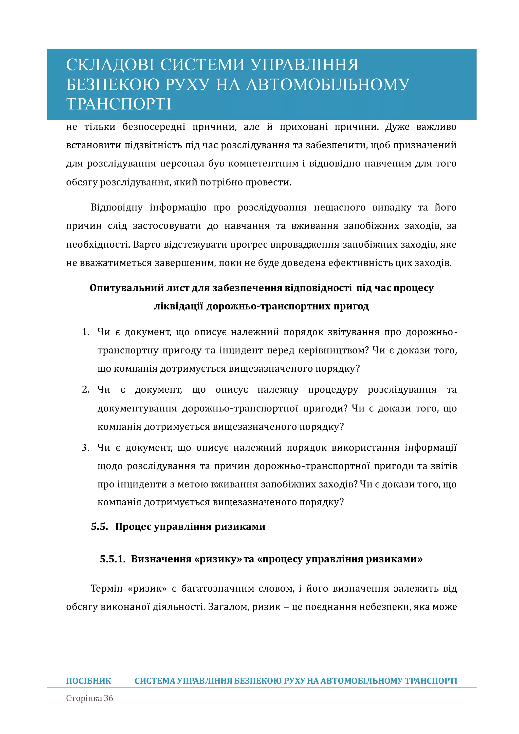 СКЛАДОВІ СИСТЕМИ УПРАВЛІННЯ
БЕЗПЕКОЮ РУХУ НА АВТОМОБІЛЬНОМУ
ТРАНСПОРТІ
ПОСІБНИК СИСТЕМА УПРАВЛІННЯБЕЗПЕКОЮ РУХУ НА АВТОМОБІЛЬНОМУ ТРАНСПОРТІ
Сторінка 36
не тільки безпосередні причини, але и приховані причини. Дуже важливо
встановити підзвітність під час розслідування та забезпечити, щоб призначении
для розслідування персонал був компетентним і відповідно навченим для того
обсягу розслідування, якии потрібно провести.
Відповідну інформацію про розслідування нещасного випадку та иого
причин слід застосовувати до навчання та вживання запобіжних заходів, за
необхідності. Варто відстежувати прогрес впровадження запобіжних заходів, яке
не вважатиметься завершеним, поки не буде доведена ефективність цих заходів.
Опитувальний лист для забезпечення відповідності під час процесу
ліквідації дорожньо-транспортних пригод
1. Чи є документ, що описує належнии порядок звітування про дорожньо-
транспортну пригоду та інцидент перед керівництвом? Чи є докази того,
що компанія дотримується вищезазначеного порядку?
2. Чи є документ, що описує належну процедуру розслідування та
документування дорожньо-транспортної пригоди? Чи є докази того, що
компанія дотримується вищезазначеного порядку?
3. Чи є документ, що описує належнии порядок використання інформації
щодо розслідування та причин дорожньо-транспортної пригоди та звітів
про інциденти з метою вживання запобіжних заходів? Чи є докази того, що
компанія дотримується вищезазначеного порядку?
5.5. Процес управління ризиками
5.5.1. Визначення «ризику»та «процесу управління ризиками»
Термін «ризик» є багатозначним словом, і иого визначення залежить від
обсягу виконаної діяльності. Загалом, ризик – це поєднання небезпеки, яка може
 