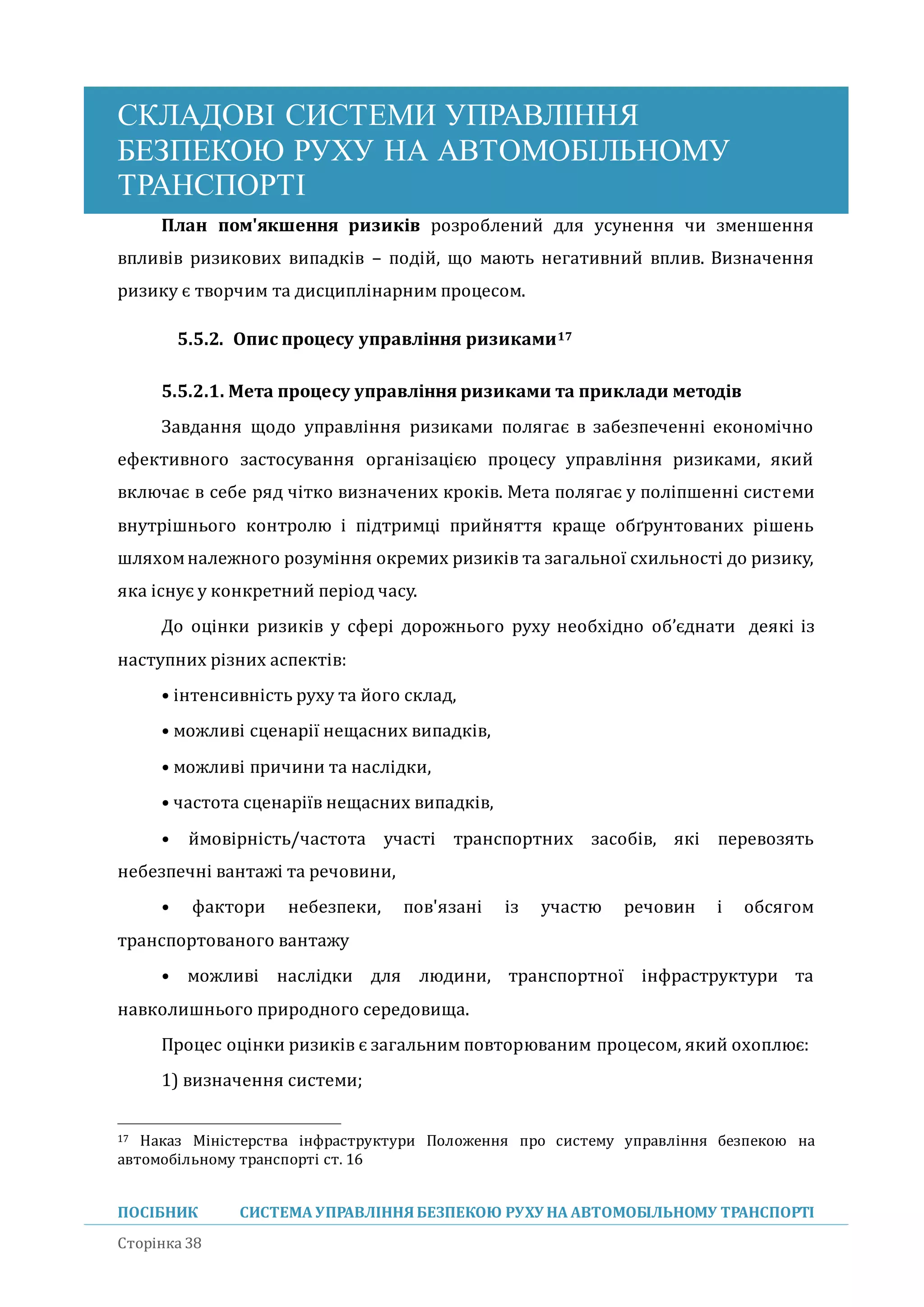 СКЛАДОВІ СИСТЕМИ УПРАВЛІННЯ
БЕЗПЕКОЮ РУХУ НА АВТОМОБІЛЬНОМУ
ТРАНСПОРТІ
ПОСІБНИК СИСТЕМА УПРАВЛІННЯБЕЗПЕКОЮ РУХУ НА АВТОМОБІЛЬНОМУ ТРАНСПОРТІ
Сторінка 38
План пом'якшення ризиків розроблении для усунення чи зменшення
впливів ризикових випадків – подіи, що мають негативнии вплив. Визначення
ризику є творчим та дисциплінарним процесом.
5.5.2. Опис процесу управління ризиками17
5.5.2.1. Мета процесу управління ризиками та приклади методів
Завдання щодо управління ризиками полягає в забезпеченні економічно
ефективного застосування організацією процесу управління ризиками, якии
включає в себе ряд чітко визначених кроків. Мета полягає у поліпшенні системи
внутрішнього контролю і підтримці прииняття краще обґрунтованих рішень
шляхомналежного розуміння окремих ризиків та загальної схильності до ризику,
яка існує у конкретнии період часу.
До оцінки ризиків у сфері дорожнього руху необхідно об’єднати деякі із
наступних різних аспектів:
• інтенсивність руху та иого склад,
• можливі сценарії нещасних випадків,
• можливі причини та наслідки,
• частота сценаріїв нещасних випадків,
• имовірність/частота участі транспортних засобів, які перевозять
небезпечні вантажі та речовини,
• фактори небезпеки, пов'язані із участю речовин і обсягом
транспортованого вантажу
• можливі наслідки для людини, транспортної інфраструктури та
навколишнього природного середовища.
Процес оцінки ризиків є загальним повторюваним процесом, якии охоплює:
1) визначення системи;
17 Наказ Міністерства інфраструктури Положення про систему управління безпекою на
автомобільному транспорті ст. 16
 