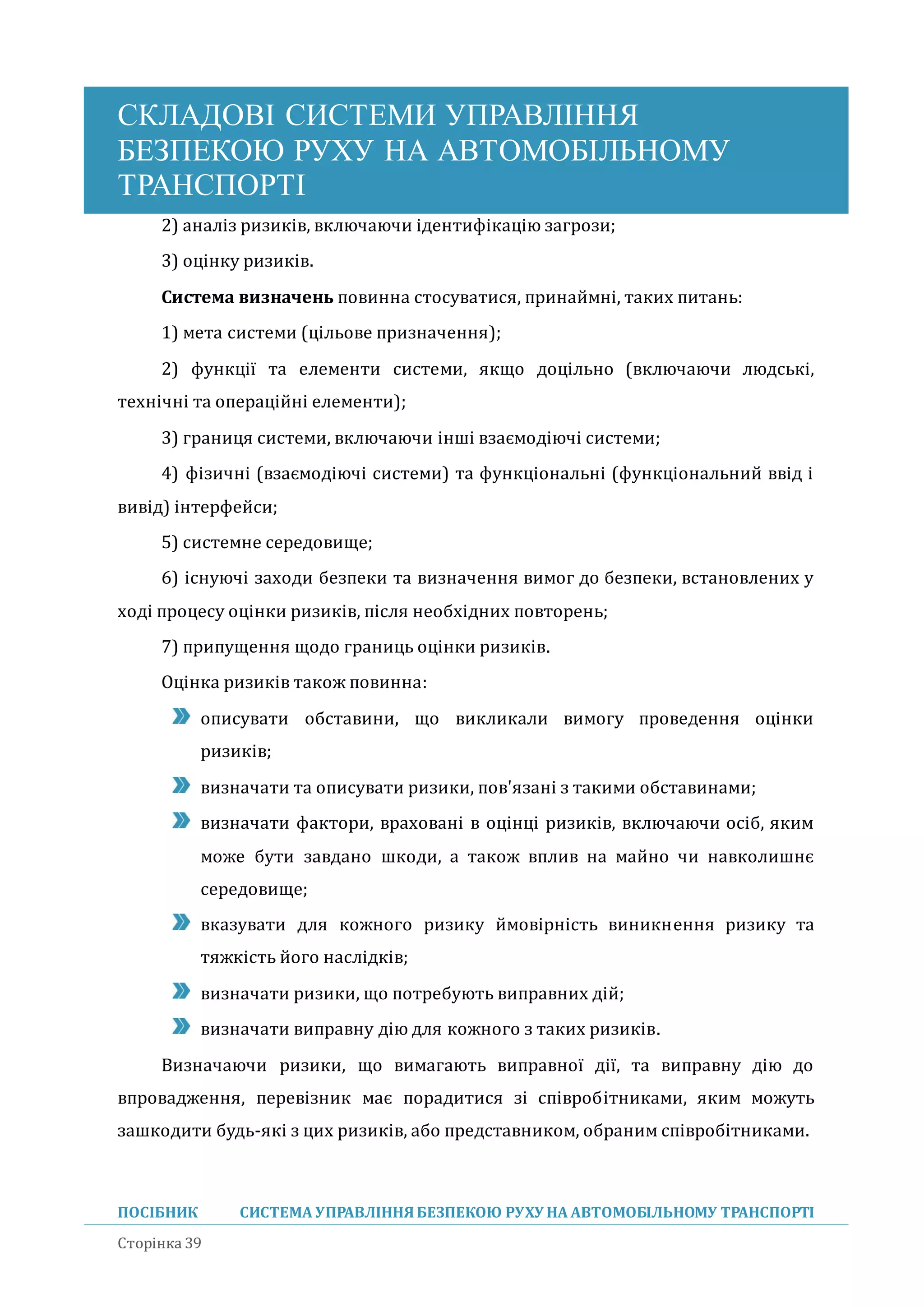 СКЛАДОВІ СИСТЕМИ УПРАВЛІННЯ
БЕЗПЕКОЮ РУХУ НА АВТОМОБІЛЬНОМУ
ТРАНСПОРТІ
ПОСІБНИК СИСТЕМА УПРАВЛІННЯБЕЗПЕКОЮ РУХУ НА АВТОМОБІЛЬНОМУ ТРАНСПОРТІ
Сторінка 39
2) аналіз ризиків, включаючи ідентифікацію загрози;
3) оцінку ризиків.
Система визначень повинна стосуватися, принаимні, таких питань:
1) мета системи (цільове призначення);
2) функції та елементи системи, якщо доцільно (включаючи людські,
технічні та операціині елементи);
3) границя системи, включаючи інші взаємодіючі системи;
4) фізичні (взаємодіючі системи) та функціональні (функціональнии ввід і
вивід) інтерфеиси;
5) системне середовище;
6) існуючі заходи безпеки та визначення вимог до безпеки, встановлених у
ході процесу оцінки ризиків, після необхідних повторень;
7) припущення щодо границь оцінки ризиків.
Оцінка ризиків також повинна:
описувати обставини, що викликали вимогу проведення оцінки
ризиків;
визначати та описувати ризики, пов'язані з такими обставинами;
визначати фактори, враховані в оцінці ризиків, включаючи осіб, яким
може бути завдано шкоди, а також вплив на маино чи навколишнє
середовище;
вказувати для кожного ризику имовірність виникнення ризику та
тяжкість иого наслідків;
визначати ризики, що потребують виправних діи;
визначати виправну дію для кожного з таких ризиків.
Визначаючи ризики, що вимагають виправної дії, та виправну дію до
впровадження, перевізник має порадитися зі співробітниками, яким можуть
зашкодити будь-які з цих ризиків, або представником, обраним співробітниками.
 