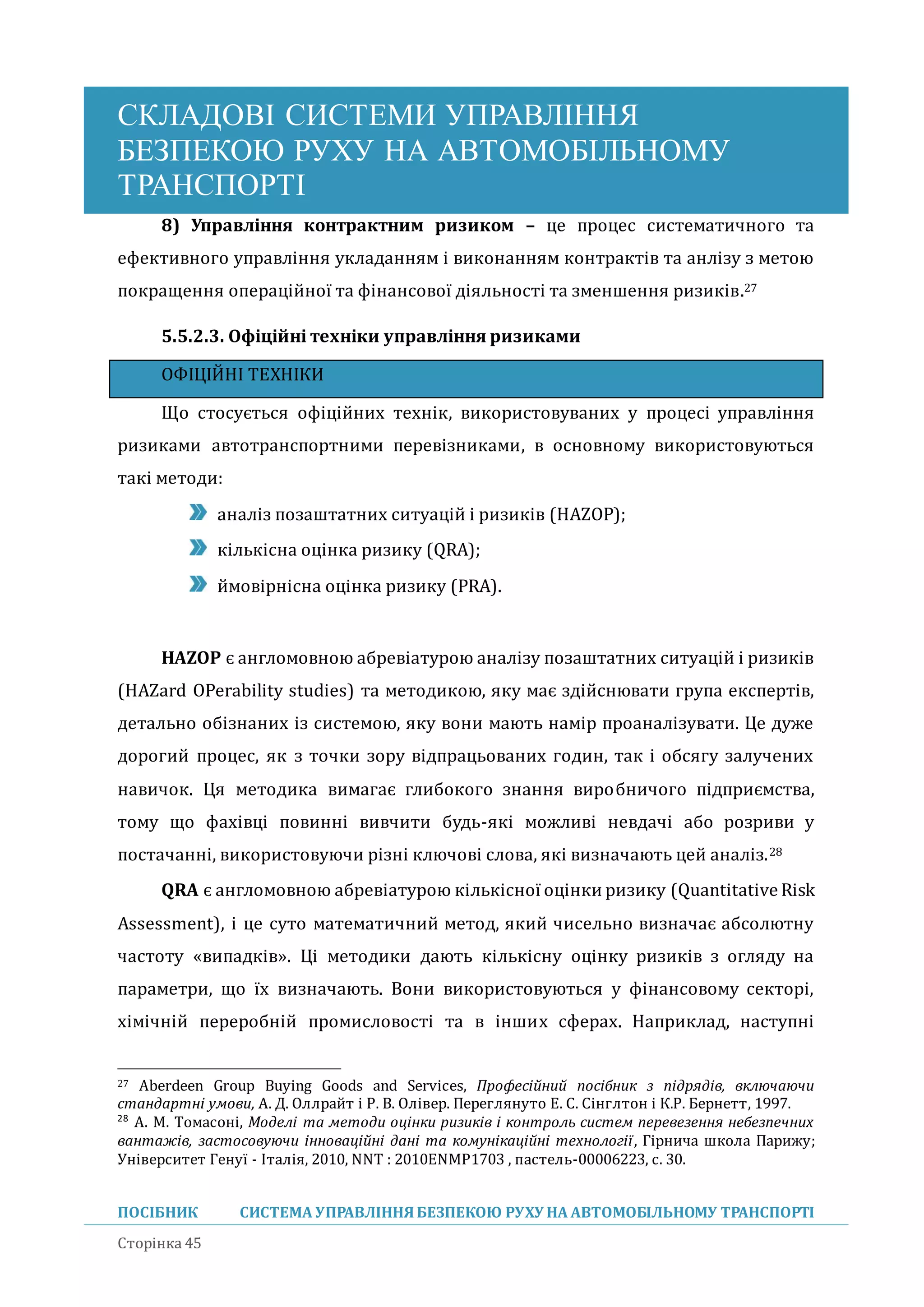 СКЛАДОВІ СИСТЕМИ УПРАВЛІННЯ
БЕЗПЕКОЮ РУХУ НА АВТОМОБІЛЬНОМУ
ТРАНСПОРТІ
ПОСІБНИК СИСТЕМА УПРАВЛІННЯБЕЗПЕКОЮ РУХУ НА АВТОМОБІЛЬНОМУ ТРАНСПОРТІ
Сторінка 45
8) Управління контрактним ризиком – це процес систематичного та
ефективного управління укладанням і виконанням контрактів та анлізу з метою
покращення операціиної та фінансової діяльності та зменшення ризиків.27
5.5.2.3. Офіційні техніки управління ризиками
ОФІЦІИНІ ТЕХНІКИ
Що стосується офіціиних технік, використовуваних у процесі управління
ризиками автотранспортними перевізниками, в основному використовуються
такі методи:
аналіз позаштатних ситуаціи і ризиків (HAZOP);
кількісна оцінка ризику (QRA);
имовірнісна оцінка ризику (PRA).
HAZOP є англомовною абревіатурою аналізу позаштатних ситуаціи і ризиків
(HAZard OPerability studies) та методикою, яку має здіиснювати група експертів,
детально обізнаних із системою, яку вони мають намір проаналізувати. Це дуже
дорогии процес, як з точки зору відпрацьованих годин, так і обсягу залучених
навичок. Ця методика вимагає глибокого знання виробничого підприємства,
тому що фахівці повинні вивчити будь-які можливі невдачі або розриви у
постачанні, використовуючи різні ключові слова, які визначають цеи аналіз.28
QRA є англомовною абревіатурою кількісної оцінки ризику (Quantitative Risk
Assessment), і це суто математичнии метод, якии чисельно визначає абсолютну
частоту «випадків». Ці методики дають кількісну оцінку ризиків з огляду на
параметри, що їх визначають. Вони використовуються у фінансовому секторі,
хімічніи переробніи промисловості та в інших сферах. Наприклад, наступні
27 Aberdeen Group Buying Goods and Services, Професійний посібник з підрядів, включаючи
стандартні умови, A. Д. Оллрайт і Р. В. Олівер. Переглянуто Е. С. Сінглтон і К.Р. Бернетт, 1997.
28
A. M. Томасоні, Моделі та методи оцінки ризиків і контроль систем перевезення небезпечних
вантажів, застосовуючи інноваційні дані та комунікаційні технології, Гірнича школа Парижу;
Університет Генуї - Італія, 2010, NNT : 2010ENMP1703 , пастель-00006223, с. 30.
 