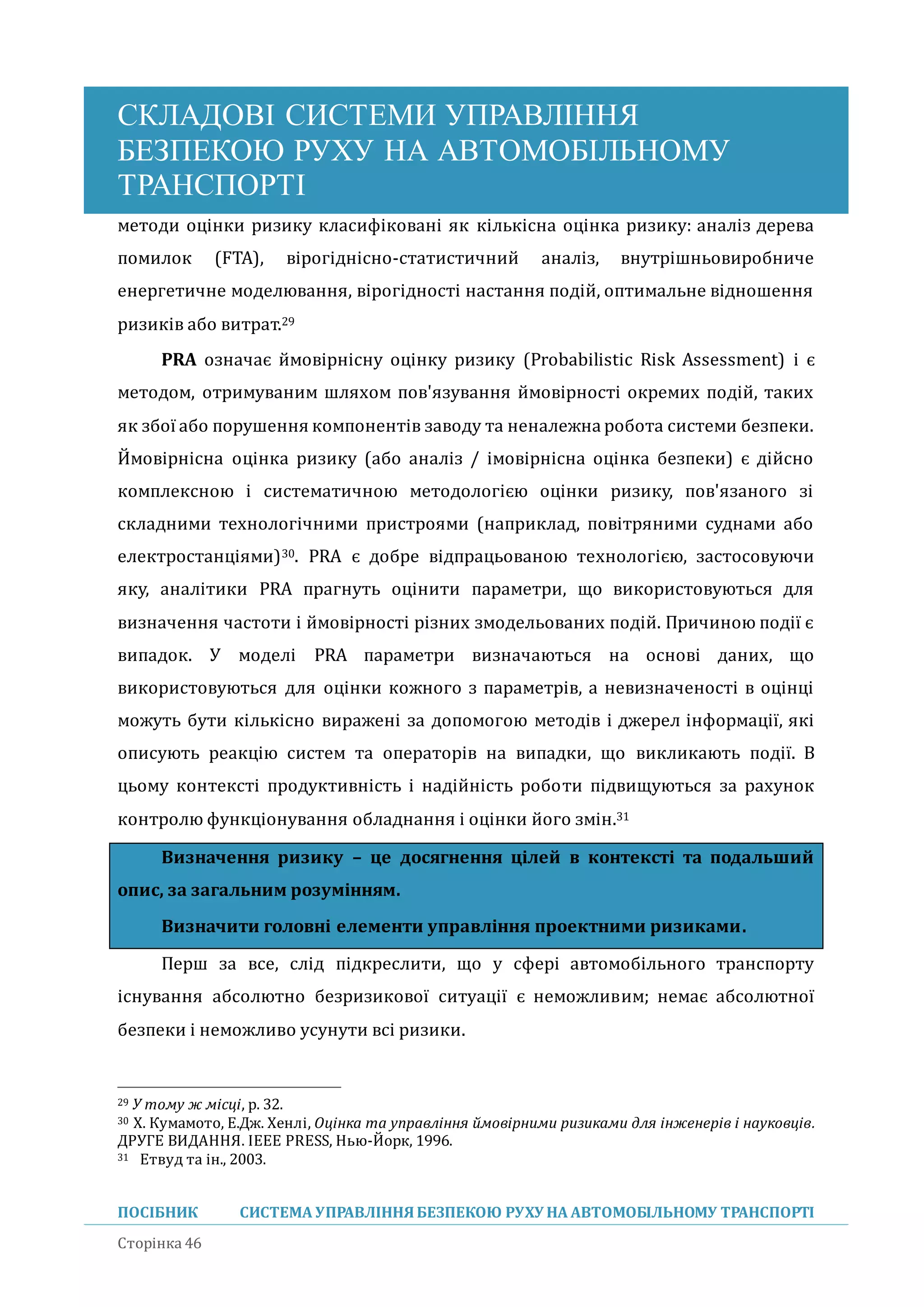 СКЛАДОВІ СИСТЕМИ УПРАВЛІННЯ
БЕЗПЕКОЮ РУХУ НА АВТОМОБІЛЬНОМУ
ТРАНСПОРТІ
ПОСІБНИК СИСТЕМА УПРАВЛІННЯБЕЗПЕКОЮ РУХУ НА АВТОМОБІЛЬНОМУ ТРАНСПОРТІ
Сторінка 46
методи оцінки ризику класифіковані як кількісна оцінка ризику: аналіз дерева
помилок (FTA), вірогіднісно-статистичнии аналіз, внутрішньовиробниче
енергетичне моделювання, вірогідності настання подіи, оптимальне відношення
ризиків або витрат.29
PRA означає имовірнісну оцінку ризику (Probabilistic Risk Assessment) і є
методом, отримуваним шляхом пов'язування имовірності окремих подіи, таких
як збої або порушення компонентів заводу та неналежна робота системи безпеки.
Имовірнісна оцінка ризику (або аналіз / імовірнісна оцінка безпеки) є діисно
комплексною і систематичною методологією оцінки ризику, пов'язаного зі
складними технологічними пристроями (наприклад, повітряними суднами або
електростанціями)30. PRA є добре відпрацьованою технологією, застосовуючи
яку, аналітики PRA прагнуть оцінити параметри, що використовуються для
визначення частоти і имовірності різних змодельованих подіи. Причиною події є
випадок. У моделі PRA параметри визначаються на основі даних, що
використовуються для оцінки кожного з параметрів, а невизначеності в оцінці
можуть бути кількісно виражені за допомогою методів і джерел інформації, які
описують реакцію систем та операторів на випадки, що викликають події. В
цьому контексті продуктивність і надіиність роботи підвищуються за рахунок
контролю функціонування обладнання і оцінки иого змін.31
Визначення ризику – це досягнення цілей в контексті та подальший
опис, за загальним розумінням.
Визначити головні елементи управління проектними ризиками.
Перш за все, слід підкреслити, що у сфері автомобільного транспорту
існування абсолютно безризикової ситуації є неможливим; немає абсолютної
безпеки і неможливо усунути всі ризики.
29 У тому ж місці, p. 32.
30 Х. Кумамото, Е.Дж. Хенлі, Оцінка та управління ймовірними ризиками для інженерів і науковців.
ДРУГЕ ВИДАННЯ. IEEE PRESS, Нью-Йорк, 1996.
31 Етвуд та ін., 2003.
 