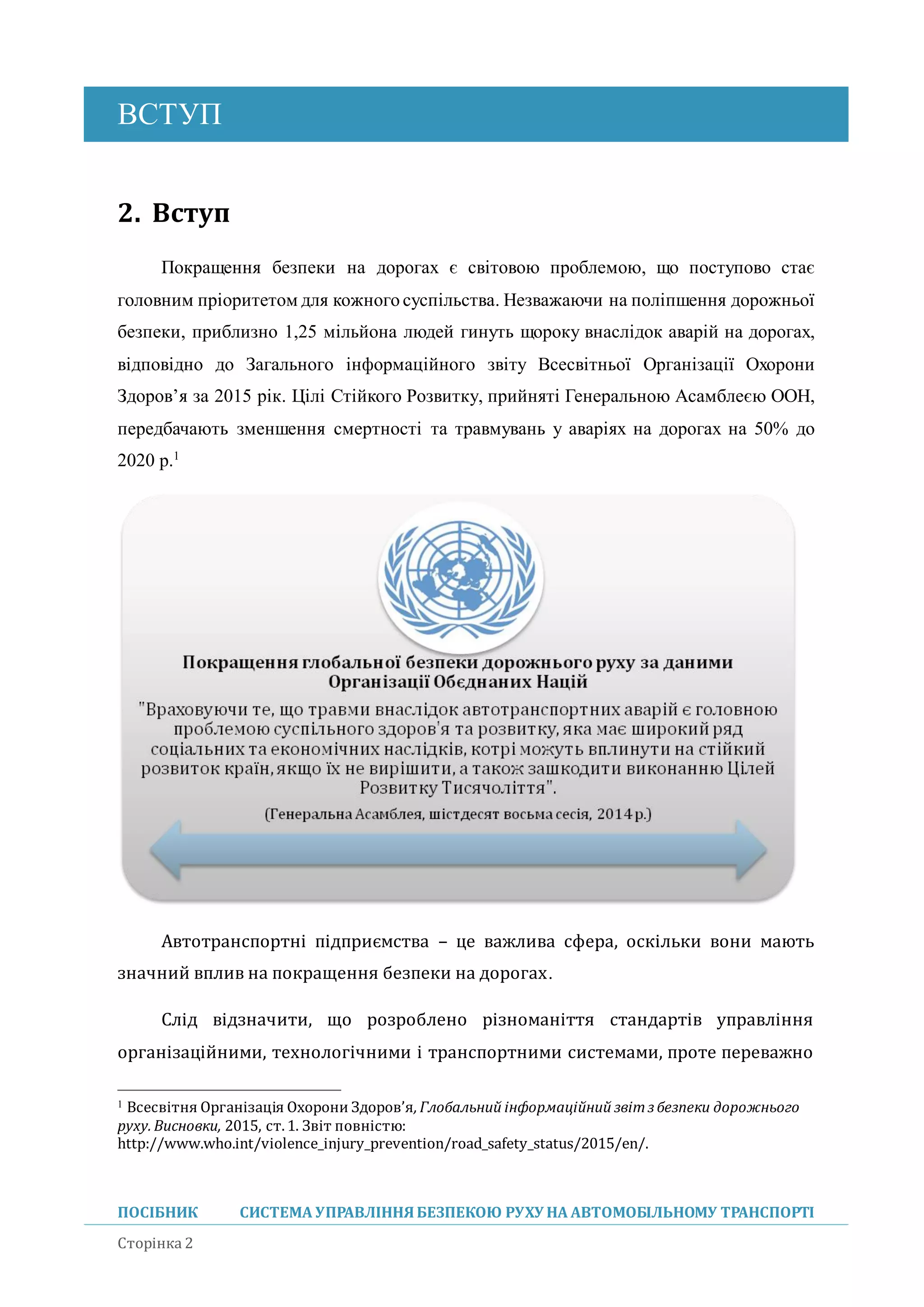 ВСТУП
ПОСІБНИК СИСТЕМА УПРАВЛІННЯБЕЗПЕКОЮ РУХУ НА АВТОМОБІЛЬНОМУ ТРАНСПОРТІ
Сторінка 2
2. Вступ
Покращення безпеки на дорогах є світовою проблемою, що поступово стає
головним пріоритетом для кожного суспільства. Незважаючи на поліпшення дорожньої
безпеки, приблизно 1,25 мільйона людей гинуть щороку внаслідок аварій на дорогах,
відповідно до Загального інформаційного звіту Всесвітньої Організації Охорони
Здоров’я за 2015 рік. Цілі Стійкого Розвитку, прийняті Генеральною Асамблеєю ООН,
передбачають зменшення смертності та травмувань у аваріях на дорогах на 50% до
2020 р.1
Автотранспортні підприємства – це важлива сфера, оскільки вони мають
значнии вплив на покращення безпеки на дорогах.
Слід відзначити, що розроблено різноманіття стандартів управління
організаціиними, технологічними і транспортними системами, проте переважно
1 Всесвітня Організація Охорони Здоров’я, Глобальний інформаційний звітз безпеки дорожнього
руху. Висновки, 2015, ст.1. Звіт повністю:
http://www.who.int/violence_injury_prevention/road_safety_status/2015/en/.
 
