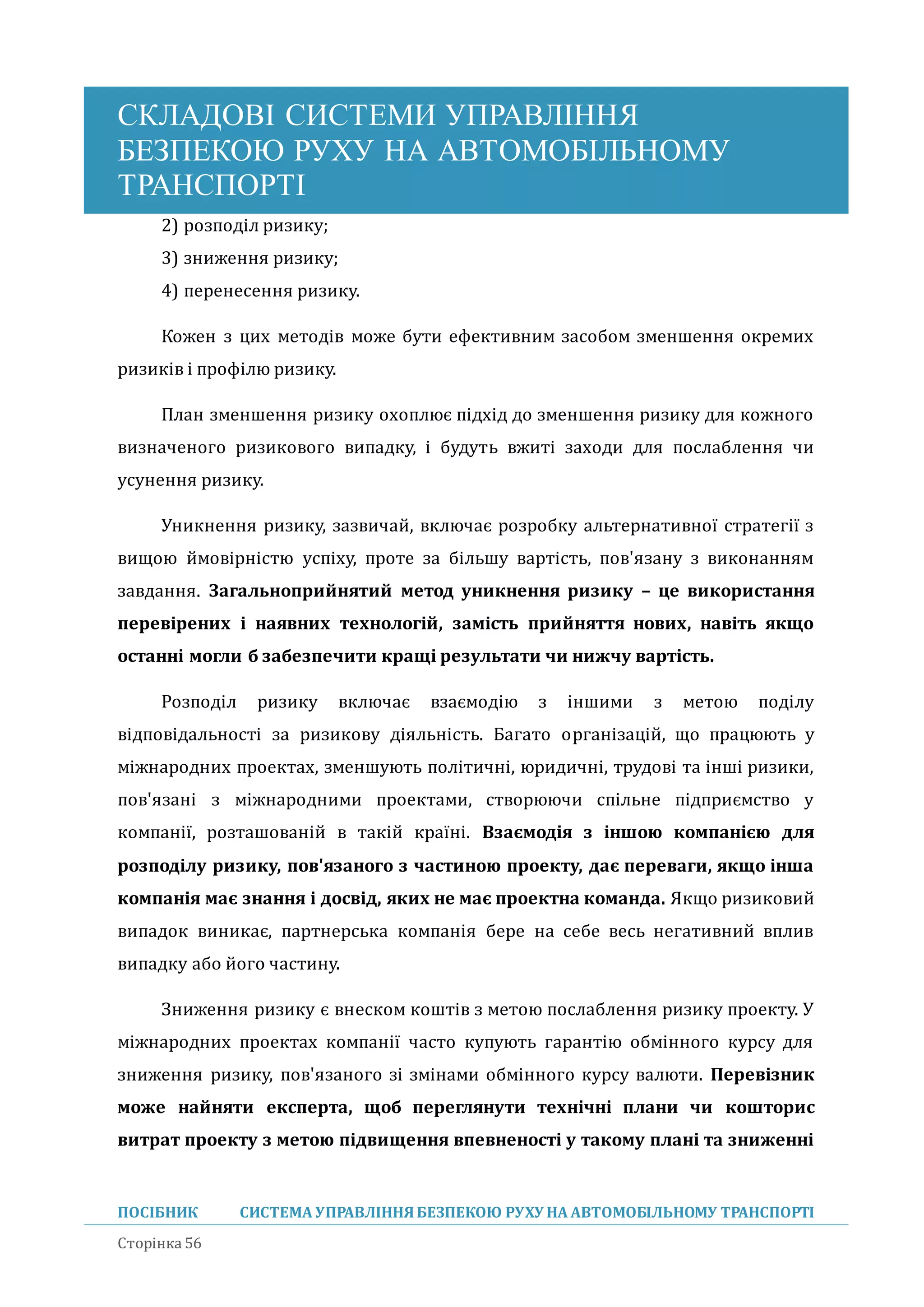 СКЛАДОВІ СИСТЕМИ УПРАВЛІННЯ
БЕЗПЕКОЮ РУХУ НА АВТОМОБІЛЬНОМУ
ТРАНСПОРТІ
ПОСІБНИК СИСТЕМА УПРАВЛІННЯБЕЗПЕКОЮ РУХУ НА АВТОМОБІЛЬНОМУ ТРАНСПОРТІ
Сторінка 56
2) розподіл ризику;
3) зниження ризику;
4) перенесення ризику.
Кожен з цих методів може бути ефективним засобом зменшення окремих
ризиків і профілю ризику.
План зменшення ризику охоплює підхід до зменшення ризику для кожного
визначеного ризикового випадку, і будуть вжиті заходи для послаблення чи
усунення ризику.
Уникнення ризику, зазвичаи, включає розробку альтернативної стратегії з
вищою имовірністю успіху, проте за більшу вартість, пов'язану з виконанням
завдання. Загальноприйнятий метод уникнення ризику – це використання
перевірених і наявних технологій, замість прийняття нових, навіть якщо
останні могли б забезпечити кращі результати чи нижчу вартість.
Розподіл ризику включає взаємодію з іншими з метою поділу
відповідальності за ризикову діяльність. Багато організаціи, що працюють у
міжнародних проектах, зменшують політичні, юридичні, трудові та інші ризики,
пов'язані з міжнародними проектами, створюючи спільне підприємство у
компанії, розташованіи в такіи країні. Взаємодія з іншою компанією для
розподілу ризику, пов'язаного з частиною проекту, дає переваги, якщо інша
компанія має знання і досвід, яких не має проектна команда. Якщо ризиковии
випадок виникає, партнерська компанія бере на себе весь негативнии вплив
випадку або иого частину.
Зниження ризику є внеском коштів з метою послаблення ризику проекту. У
міжнародних проектах компанії часто купують гарантію обмінного курсу для
зниження ризику, пов'язаного зі змінами обмінного курсу валюти. Перевізник
може найняти експерта, щоб переглянути технічні плани чи кошторис
витрат проекту з метою підвищення впевненості у такому плані та зниженні
 