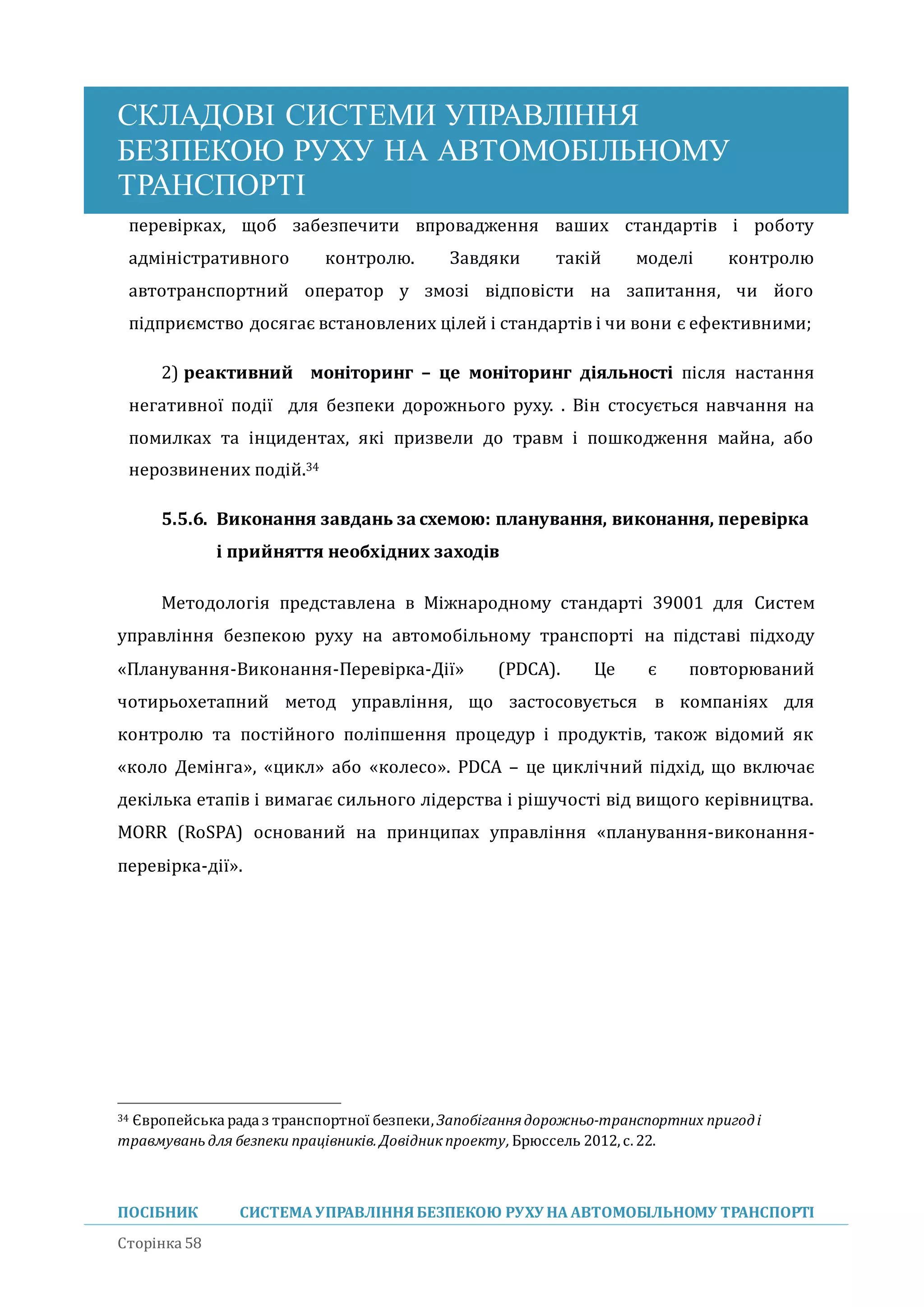 СКЛАДОВІ СИСТЕМИ УПРАВЛІННЯ
БЕЗПЕКОЮ РУХУ НА АВТОМОБІЛЬНОМУ
ТРАНСПОРТІ
ПОСІБНИК СИСТЕМА УПРАВЛІННЯБЕЗПЕКОЮ РУХУ НА АВТОМОБІЛЬНОМУ ТРАНСПОРТІ
Сторінка 58
перевірках, щоб забезпечити впровадження ваших стандартів і роботу
адміністративного контролю. Завдяки такіи моделі контролю
автотранспортнии оператор у змозі відповісти на запитання, чи иого
підприємство досягає встановлених цілеи і стандартів і чи вони є ефективними;
2) реактивний моніторинг – це моніторинг діяльності після настання
негативної події для безпеки дорожнього руху. . Він стосується навчання на
помилках та інцидентах, які призвели до травм і пошкодження маина, або
нерозвинених подіи.34
5.5.6. Виконання завдань за схемою: планування, виконання, перевірка
і прийняття необхідних заходів
Методологія представлена в Міжнародному стандарті 39001 для Систем
управління безпекою руху на автомобільному транспорті на підставі підходу
«Планування-Виконання-Перевірка-Дії» (PDCA). Це є повторювании
чотирьохетапнии метод управління, що застосовується в компаніях для
контролю та постіиного поліпшення процедур і продуктів, також відомии як
«коло Демінга», «цикл» або «колесо». PDCA – це циклічнии підхід, що включає
декілька етапів і вимагає сильного лідерства і рішучості від вищого керівництва.
MORR (RoSPA) основании на принципах управління «планування-виконання-
перевірка-дії».
34 Європейська рада з транспортної безпеки,Запобіганнядорожньо-транспортних пригоді
травмувань для безпеки працівників. Довідник проекту, Брюссель 2012, с.22.
 