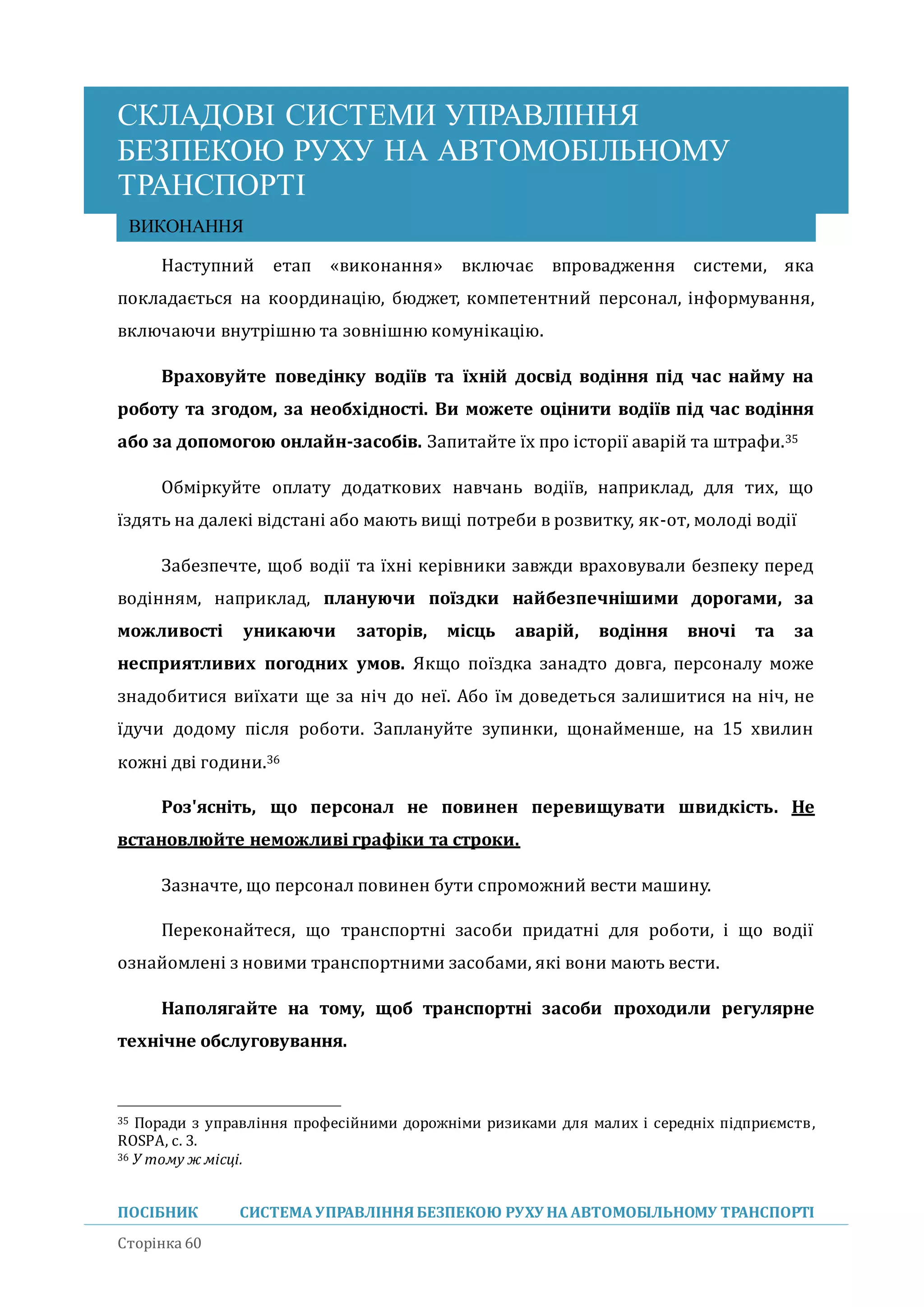 СКЛАДОВІ СИСТЕМИ УПРАВЛІННЯ
БЕЗПЕКОЮ РУХУ НА АВТОМОБІЛЬНОМУ
ТРАНСПОРТІ
ПОСІБНИК СИСТЕМА УПРАВЛІННЯБЕЗПЕКОЮ РУХУ НА АВТОМОБІЛЬНОМУ ТРАНСПОРТІ
Сторінка 60
ВИКОНАННЯ
Наступнии етап «виконання» включає впровадження системи, яка
покладається на координацію, бюджет, компетентнии персонал, інформування,
включаючи внутрішню та зовнішню комунікацію.
Враховуйте поведінку водіїв та їхній досвід водіння під час найму на
роботу та згодом, за необхідності. Ви можете оцінити водіїв під час водіння
або за допомогою онлайн-засобів. Запитаите їх про історії аваріи та штрафи.35
Обміркуите оплату додаткових навчань водіїв, наприклад, для тих, що
їздять на далекі відстані або мають вищі потреби в розвитку, як-от, молоді водії
Забезпечте, щоб водії та їхні керівники завжди враховували безпеку перед
водінням, наприклад, плануючи поїздки найбезпечнішими дорогами, за
можливості уникаючи заторів, місць аварій, водіння вночі та за
несприятливих погодних умов. Якщо поїздка занадто довга, персоналу може
знадобитися виїхати ще за ніч до неї. Або їм доведеться залишитися на ніч, не
їдучи додому після роботи. Заплануите зупинки, щонаименше, на 15 хвилин
кожні дві години.36
Роз'ясніть, що персонал не повинен перевищувати швидкість. Не
встановлюйте неможливі графіки та строки.
Зазначте, що персонал повинен бути спроможнии вести машину.
Переконаитеся, що транспортні засоби придатні для роботи, і що водії
ознаиомлені з новими транспортними засобами, які вони мають вести.
Наполягайте на тому, щоб транспортні засоби проходили регулярне
технічне обслуговування.
35 Поради з управління професійними дорожніми ризиками для малих і середніх підприємств,
ROSPA, с. 3.
36 У тому ж місці.
 