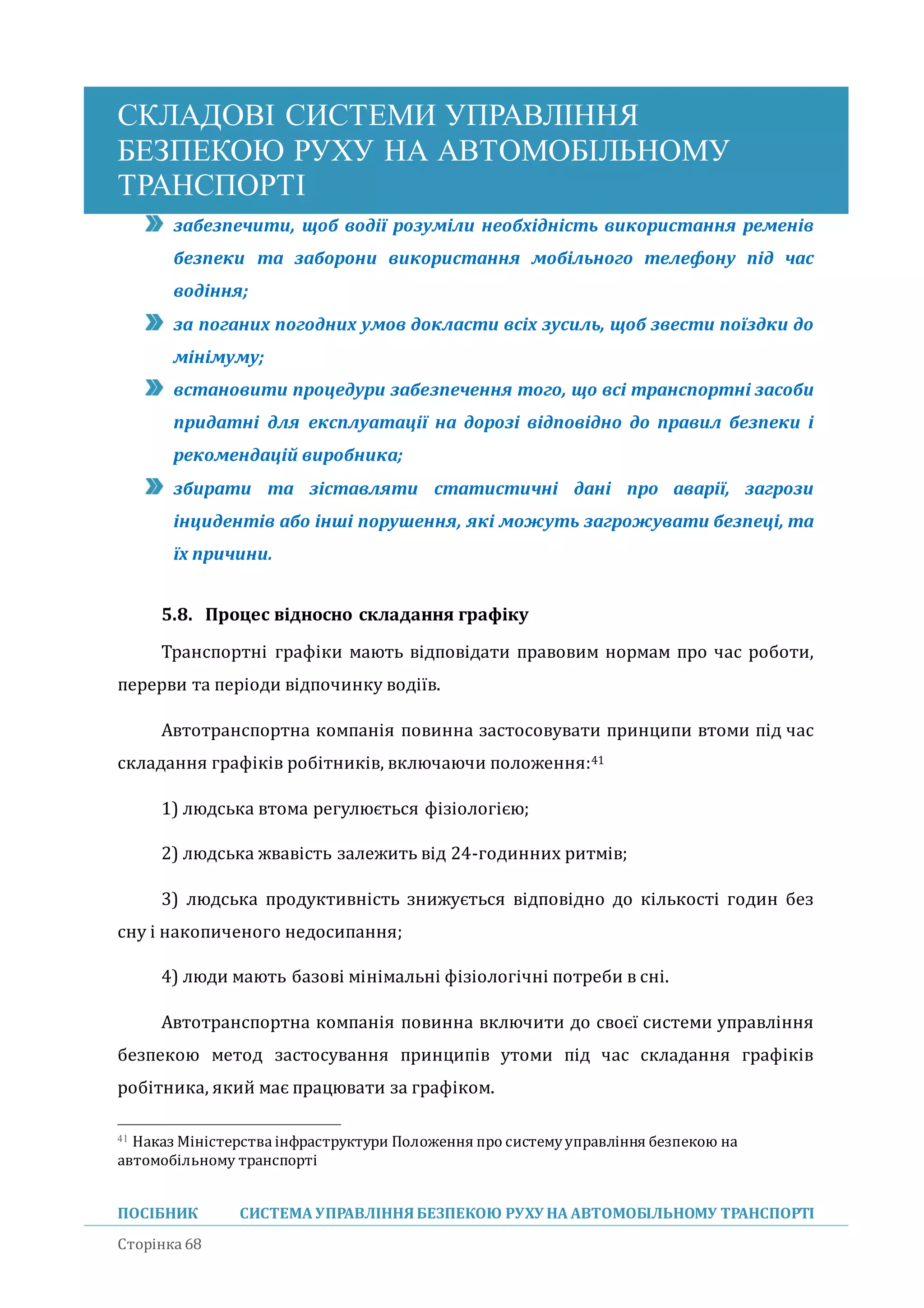 СКЛАДОВІ СИСТЕМИ УПРАВЛІННЯ
БЕЗПЕКОЮ РУХУ НА АВТОМОБІЛЬНОМУ
ТРАНСПОРТІ
ПОСІБНИК СИСТЕМА УПРАВЛІННЯБЕЗПЕКОЮ РУХУ НА АВТОМОБІЛЬНОМУ ТРАНСПОРТІ
Сторінка 68
забезпечити, щоб водії розуміли необхідність використання ременів
безпеки та заборони використання мобільного телефону під час
водіння;
за поганих погодних умов докласти всіх зусиль, щоб звести поїздки до
мінімуму;
встановити процедури забезпечення того, що всі транспортні засоби
придатні для експлуатації на дорозі відповідно до правил безпеки і
рекомендацій виробника;
збирати та зіставляти статистичні дані про аварії, загрози
інцидентів або інші порушення, які можуть загрожувати безпеці, та
їх причини.
5.8. Процес відносно складання графіку
Транспортні графіки мають відповідати правовим нормам про час роботи,
перерви та періоди відпочинку водіїв.
Автотранспортна компанія повинна застосовувати принципи втоми під час
складання графіків робітників, включаючи положення:41
1) людська втома регулюється фізіологією;
2) людська жвавість залежить від 24-годинних ритмів;
3) людська продуктивність знижується відповідно до кількості годин без
сну і накопиченого недосипання;
4) люди мають базові мінімальні фізіологічні потреби в сні.
Автотранспортна компанія повинна включити до своєї системи управління
безпекою метод застосування принципів утоми під час складання графіків
робітника, якии має працювати за графіком.
41 Наказ Міністерства інфраструктури Положення про системууправління безпекою на
автомобільному транспорті
 