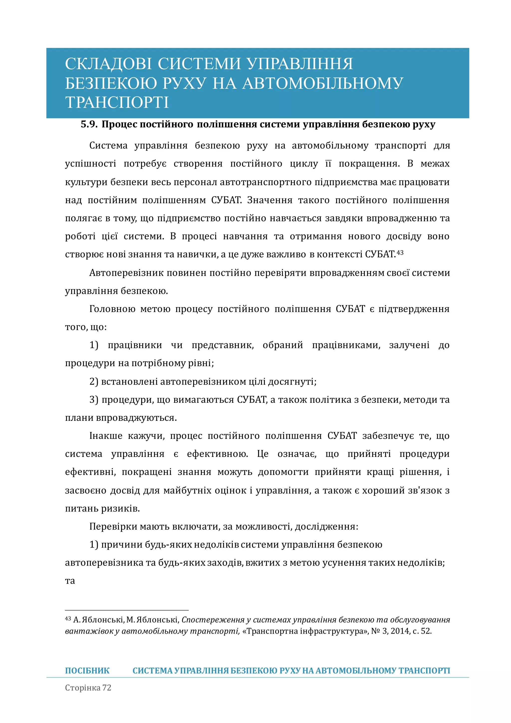 СКЛАДОВІ СИСТЕМИ УПРАВЛІННЯ
БЕЗПЕКОЮ РУХУ НА АВТОМОБІЛЬНОМУ
ТРАНСПОРТІ
ПОСІБНИК СИСТЕМА УПРАВЛІННЯБЕЗПЕКОЮ РУХУ НА АВТОМОБІЛЬНОМУ ТРАНСПОРТІ
Сторінка 72
5.9. Процес постійного поліпшення системи управління безпекою руху
Система управління безпекою руху на автомобільному транспорті для
успішності потребує створення постіиного циклу її покращення. В межах
культури безпеки весь персонал автотранспортного підприємства має працювати
над постіиним поліпшенням СУБАТ. Значення такого постіиного поліпшення
полягає в тому, що підприємство постіино навчається завдяки впровадженню та
роботі цієї системи. В процесі навчання та отримання нового досвіду воно
створює нові знання та навички, а це дуже важливо в контексті СУБАТ.43
Автоперевізник повинен постіино перевіряти впровадженням своєї системи
управління безпекою.
Головною метою процесу постіиного поліпшення СУБАТ є підтвердження
того, що:
1) працівники чи представник, обрании працівниками, залучені до
процедури на потрібному рівні;
2) встановлені автоперевізником цілі досягнуті;
3) процедури, що вимагаються СУБАТ, а також політика з безпеки, методи та
плани впроваджуються.
Інакше кажучи, процес постіиного поліпшення СУБАТ забезпечує те, що
система управління є ефективною. Це означає, що прииняті процедури
ефективні, покращені знання можуть допомогти прииняти кращі рішення, і
засвоєно досвід для маибутніх оцінок і управління, а також є хорошии зв'язок з
питань ризиків.
Перевірки мають включати, за можливості, дослідження:
1) причини будь-яких недоліківсистеми управління безпекою
автоперевізника та будь-яких заходів,вжитих з метою усунення таких недоліків;
та
43 A.Яблонські,М.Яблонські, Спостереження у системах управління безпекою та обслуговування
вантажівок у автомобільному транспорті, «Транспортна інфраструктура», № 3, 2014, с. 52.
 