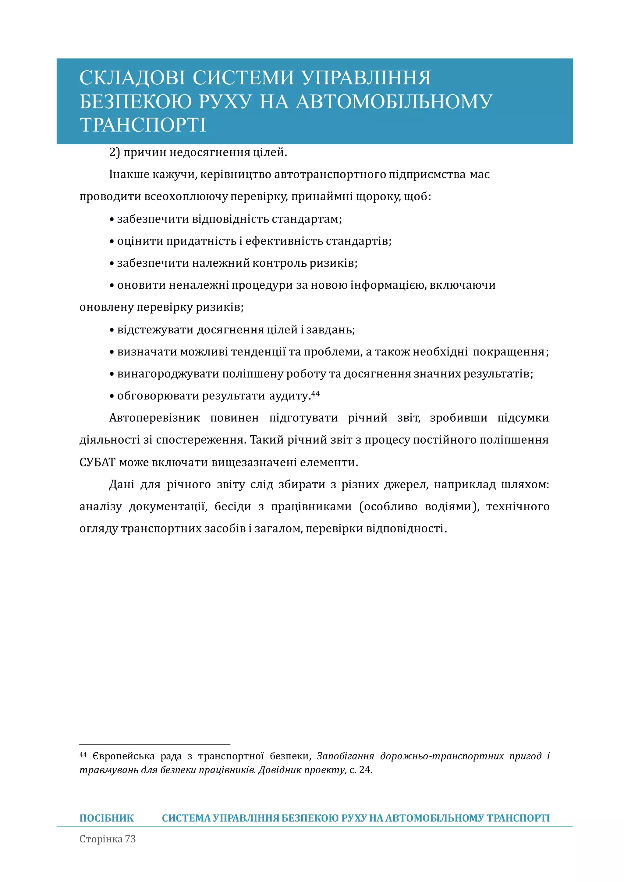 СКЛАДОВІ СИСТЕМИ УПРАВЛІННЯ
БЕЗПЕКОЮ РУХУ НА АВТОМОБІЛЬНОМУ
ТРАНСПОРТІ
ПОСІБНИК СИСТЕМА УПРАВЛІННЯБЕЗПЕКОЮ РУХУ НА АВТОМОБІЛЬНОМУ ТРАНСПОРТІ
Сторінка 73
2) причин недосягнення цілеи.
Інакше кажучи, керівництво автотранспортного підприємства має
проводити всеохоплюючуперевірку, принаимні щороку, щоб:
• забезпечити відповідність стандартам;
• оцінити придатність і ефективність стандартів;
• забезпечити належнии контроль ризиків;
• оновити неналежні процедури за новою інформацією, включаючи
оновлену перевірку ризиків;
• відстежувати досягнення цілеи і завдань;
• визначати можливі тенденції та проблеми, а також необхідні покращення;
• винагороджувати поліпшену роботу та досягнення значних результатів;
• обговорювати результати аудиту.44
Автоперевізник повинен підготувати річнии звіт, зробивши підсумки
діяльності зі спостереження. Такии річнии звіт з процесу постіиного поліпшення
СУБАТ може включати вищезазначені елементи.
Дані для річного звіту слід збирати з різних джерел, наприклад шляхом:
аналізу документації, бесіди з працівниками (особливо водіями), технічного
огляду транспортних засобів і загалом, перевірки відповідності.
44 Європейська рада з транспортної безпеки, Запобігання дорожньо-транспортних пригод і
травмувань для безпеки працівників. Довідник проекту, с. 24.
 
