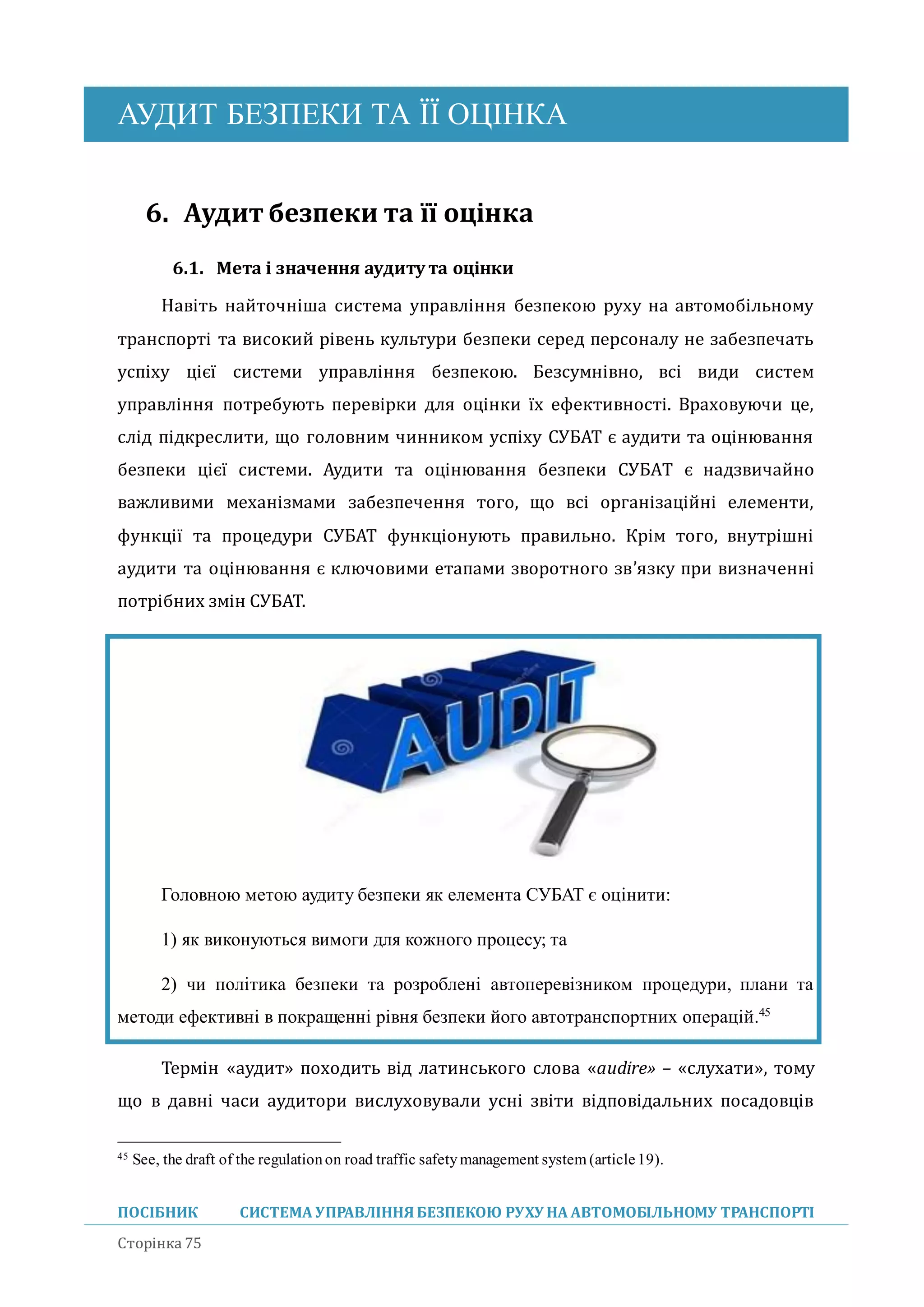 АУДИТ БЕЗПЕКИ ТА ЇЇ ОЦІНКА
ПОСІБНИК СИСТЕМА УПРАВЛІННЯБЕЗПЕКОЮ РУХУ НА АВТОМОБІЛЬНОМУ ТРАНСПОРТІ
Сторінка 75
6. Аудит безпеки та її оцінка
6.1. Мета і значення аудиту та оцінки
Навіть наиточніша система управління безпекою руху на автомобільному
транспорті та високии рівень культури безпеки серед персоналу не забезпечать
успіху цієї системи управління безпекою. Безсумнівно, всі види систем
управління потребують перевірки для оцінки їх ефективності. Враховуючи це,
слід підкреслити, що головним чинником успіху СУБАТ є аудити та оцінювання
безпеки цієї системи. Аудити та оцінювання безпеки СУБАТ є надзвичаино
важливими механізмами забезпечення того, що всі організаціині елементи,
функції та процедури СУБАТ функціонують правильно. Крім того, внутрішні
аудити та оцінювання є ключовими етапами зворотного зв’язку при визначенні
потрібних змін СУБАТ.
Головною метою аудиту безпеки як елемента СУБАТ є оцінити:
1) як виконуються вимоги для кожного процесу; та
2) чи політика безпеки та розроблені автоперевізником процедури, плани та
методи ефективні в покращенні рівня безпеки його автотранспортних операцій.45
Термін «аудит» походить від латинського слова «audire» – «слухати», тому
що в давні часи аудитори вислуховували усні звіти відповідальних посадовців
45 See, the draft of the regulationon road traffic safetymanagement system (article19).
 