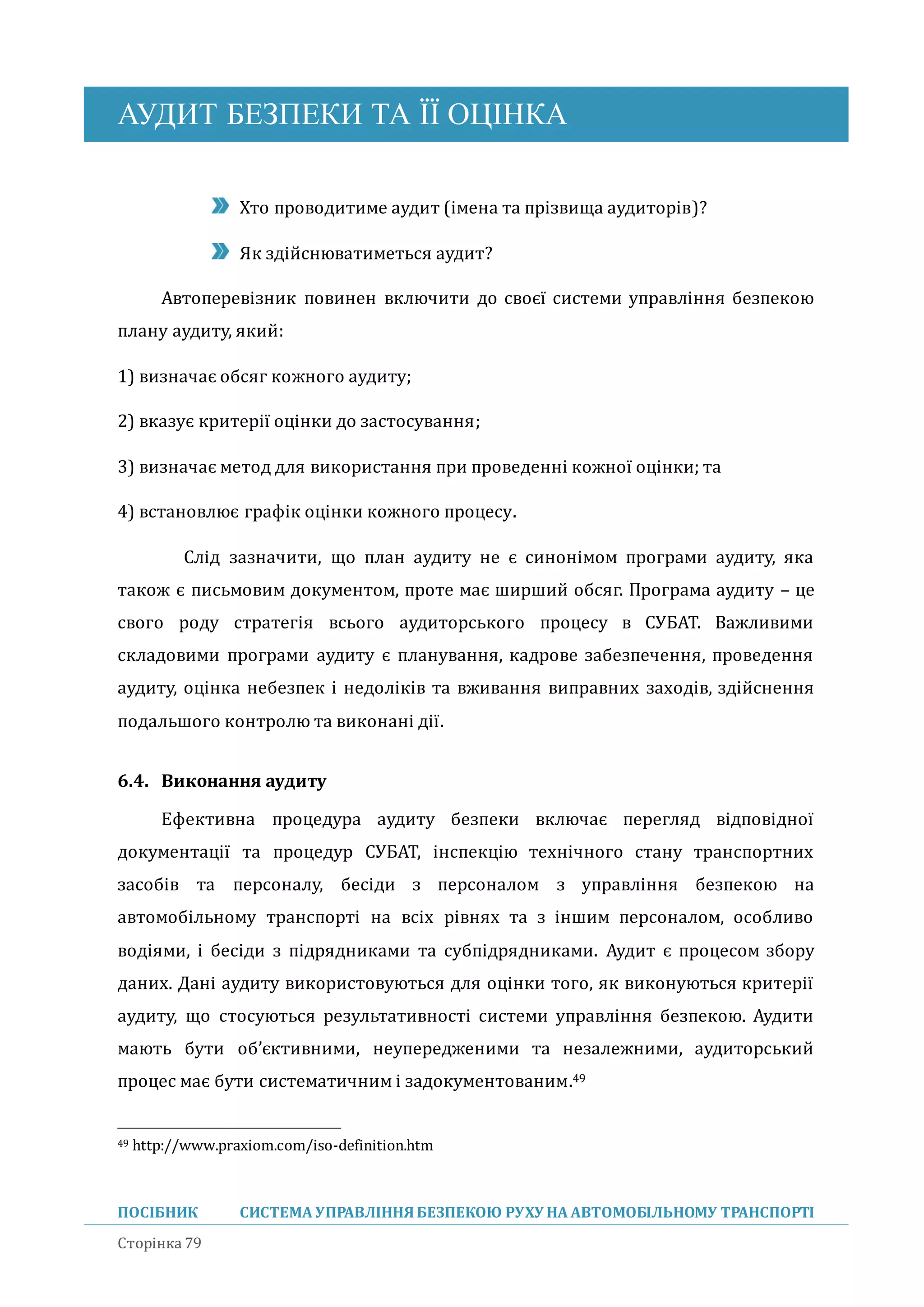АУДИТ БЕЗПЕКИ ТА ЇЇ ОЦІНКА
ПОСІБНИК СИСТЕМА УПРАВЛІННЯБЕЗПЕКОЮ РУХУ НА АВТОМОБІЛЬНОМУ ТРАНСПОРТІ
Сторінка 79
Хто проводитиме аудит (імена та прізвища аудиторів)?
Як здіиснюватиметься аудит?
Автоперевізник повинен включити до своєї системи управління безпекою
плану аудиту, якии:
1) визначає обсяг кожного аудиту;
2) вказує критерії оцінки до застосування;
3) визначає метод для використання при проведенні кожної оцінки; та
4) встановлює графік оцінки кожного процесу.
Слід зазначити, що план аудиту не є синонімом програми аудиту, яка
також є письмовим документом, проте має ширшии обсяг. Програма аудиту – це
свого роду стратегія всього аудиторського процесу в СУБАТ. Важливими
складовими програми аудиту є планування, кадрове забезпечення, проведення
аудиту, оцінка небезпек і недоліків та вживання виправних заходів, здіиснення
подальшого контролю та виконані дії.
6.4. Виконання аудиту
Ефективна процедура аудиту безпеки включає перегляд відповідної
документації та процедур СУБАТ, інспекцію технічного стану транспортних
засобів та персоналу, бесіди з персоналом з управління безпекою на
автомобільному транспорті на всіх рівнях та з іншим персоналом, особливо
водіями, і бесіди з підрядниками та субпідрядниками. Аудит є процесом збору
даних. Дані аудиту використовуються для оцінки того, як виконуються критерії
аудиту, що стосуються результативності системи управління безпекою. Аудити
мають бути об’єктивними, неупередженими та незалежними, аудиторськии
процес має бути систематичним і задокументованим.49
49 http://www.praxiom.com/iso-definition.htm
 