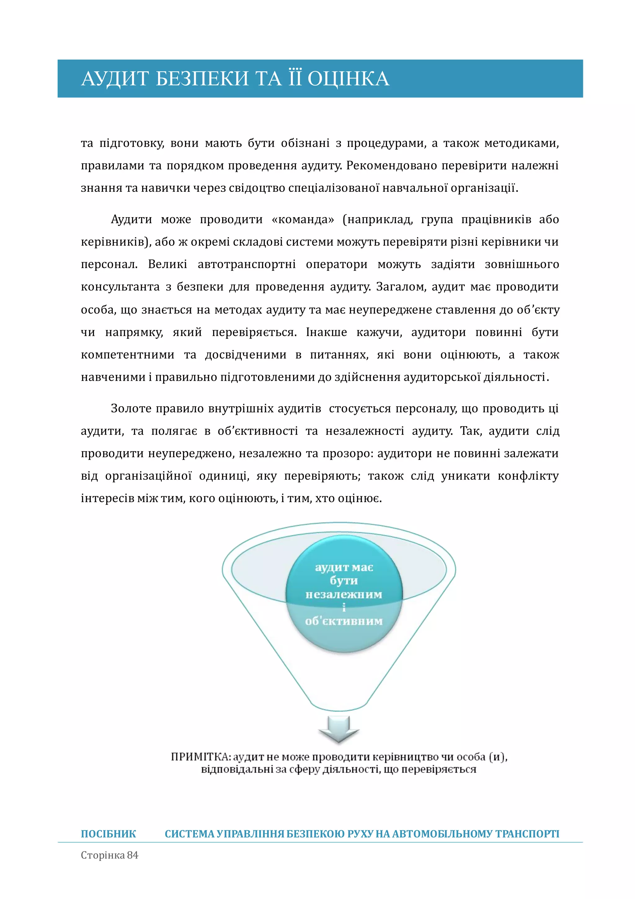 АУДИТ БЕЗПЕКИ ТА ЇЇ ОЦІНКА
ПОСІБНИК СИСТЕМА УПРАВЛІННЯБЕЗПЕКОЮ РУХУ НА АВТОМОБІЛЬНОМУ ТРАНСПОРТІ
Сторінка 84
та підготовку, вони мають бути обізнані з процедурами, а також методиками,
правилами та порядком проведення аудиту. Рекомендовано перевірити належні
знання та навички через свідоцтво спеціалізованої навчальної організації.
Аудити може проводити «команда» (наприклад, група працівників або
керівників), або ж окремі складові системи можуть перевіряти різні керівники чи
персонал. Великі автотранспортні оператори можуть задіяти зовнішнього
консультанта з безпеки для проведення аудиту. Загалом, аудит має проводити
особа, що знається на методах аудиту та має неупереджене ставлення до об’єкту
чи напрямку, якии перевіряється. Інакше кажучи, аудитори повинні бути
компетентними та досвідченими в питаннях, які вони оцінюють, а також
навченими і правильно підготовленими до здіиснення аудиторської діяльності.
Золоте правило внутрішніх аудитів стосується персоналу, що проводить ці
аудити, та полягає в об’єктивності та незалежності аудиту. Так, аудити слід
проводити неупереджено, незалежно та прозоро: аудитори не повинні залежати
від організаціиної одиниці, яку перевіряють; також слід уникати конфлікту
інтересів між тим, кого оцінюють, і тим, хто оцінює.
 