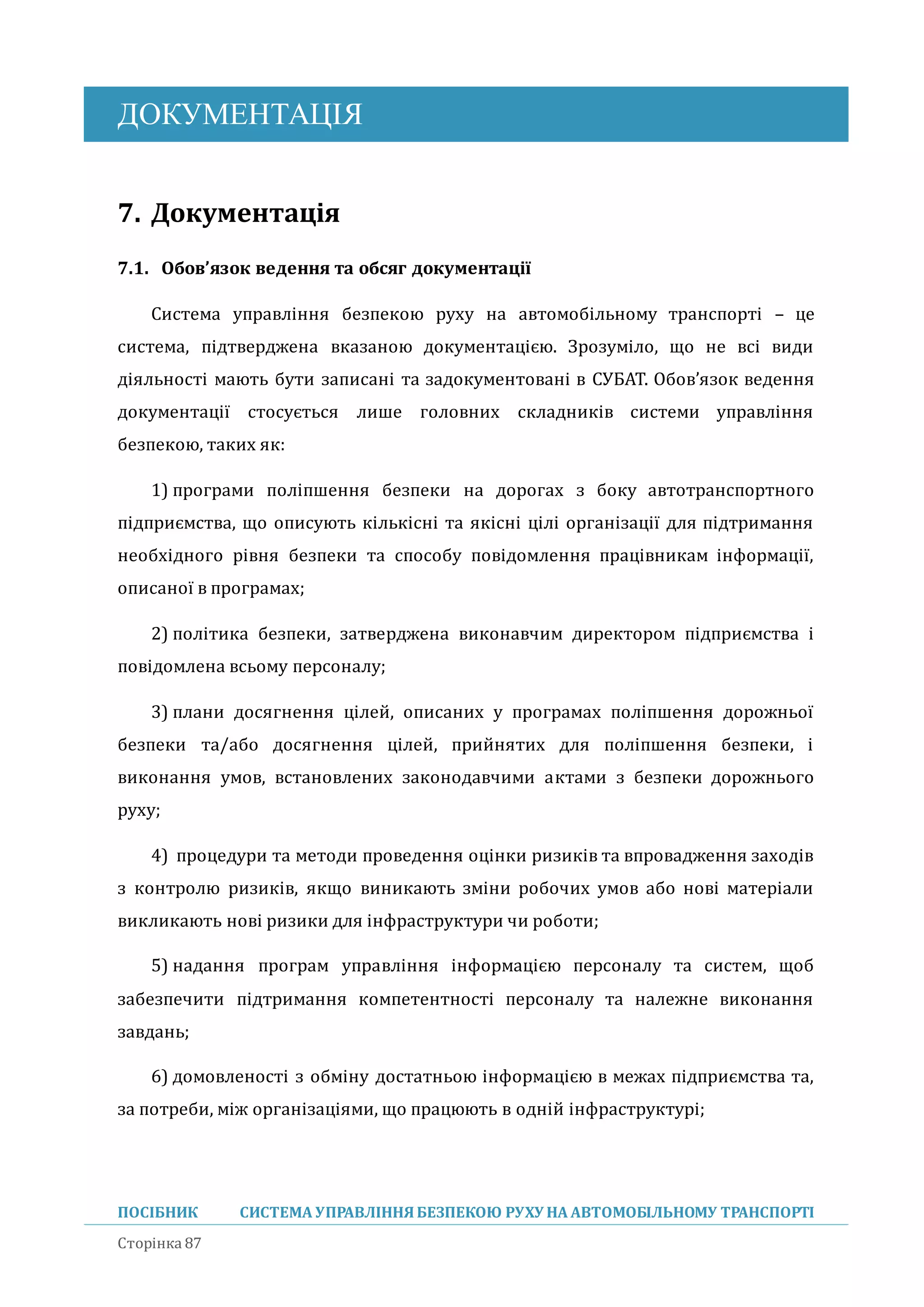 ДОКУМЕНТАЦІЯ
ПОСІБНИК СИСТЕМА УПРАВЛІННЯБЕЗПЕКОЮ РУХУ НА АВТОМОБІЛЬНОМУ ТРАНСПОРТІ
Сторінка 87
7. Документація
7.1. Обов’язок ведення та обсяг документації
Система управління безпекою руху на автомобільному транспорті – це
система, підтверджена вказаною документацією. Зрозуміло, що не всі види
діяльності мають бути записані та задокументовані в СУБАТ. Обов’язок ведення
документації стосується лише головних складників системи управління
безпекою, таких як:
1) програми поліпшення безпеки на дорогах з боку автотранспортного
підприємства, що описують кількісні та якісні цілі організації для підтримання
необхідного рівня безпеки та способу повідомлення працівникам інформації,
описаної в програмах;
2) політика безпеки, затверджена виконавчим директором підприємства і
повідомлена всьому персоналу;
3) плани досягнення цілеи, описаних у програмах поліпшення дорожньої
безпеки та/або досягнення цілеи, приинятих для поліпшення безпеки, і
виконання умов, встановлених законодавчими актами з безпеки дорожнього
руху;
4) процедури та методи проведення оцінки ризиків та впровадження заходів
з контролю ризиків, якщо виникають зміни робочих умов або нові матеріали
викликають нові ризики для інфраструктури чи роботи;
5) надання програм управління інформацією персоналу та систем, щоб
забезпечити підтримання компетентності персоналу та належне виконання
завдань;
6) домовленості з обміну достатньою інформацією в межах підприємства та,
за потреби, між організаціями, що працюють в одніи інфраструктурі;
 
