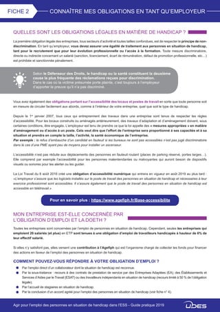 CONNAÎTRE MES OBLIGATIONS EN TANT QU’EMPLOYEURFICHE 2
QUELLES SONT LES OBLIGATIONS LÉGALES EN MATIÈRE DE HANDICAP ?
La première obligation légale des entreprises, tous secteurs d’activité et toutes tailles confondues, est de respecter le principe de non-
discrimination. En tant qu’employeur, vous devez assurer une égalité de traitement aux personnes en situation de handicap,
tant pour le recrutement que pour leur évolution professionnelle ou l’accès à la formation. Toute mesure discriminatoire,
directe ou indirecte concernant un salarié (sanction, licenciement, écart de rémunération, défaut de promotion professionnelle, etc…)
est prohibée et sanctionnée pénalement.
Selon le Défenseur des Droits, le handicap ou la santé constituent la deuxième
cause la plus fréquente des réclamations reçues pour discrimination.
Dans le cas où la victime présumée porte plainte, c’est toujours à l’employeur
d’apporter la preuve qu’il n’a pas discriminé.
Vous avez également des obligations portant sur l’accessibilité des locaux et postes de travail en sorte que toute personne soit
en mesure de circuler facilement aux abords, comme à l’intérieur de votre entreprise, quel que soit le type de handicap.
Depuis le 1er
janvier 2007, tous ceux qui entreprennent des travaux dans une entreprise sont tenus de respecter les règles
d’accessibilité. Pour les locaux construits ou aménagés antérieurement, des travaux d’adaptation et d’aménagement doivent, sous
certaines conditions, être engagés. L’employeur est tenu de prendre ce que la loi appelle des « mesures appropriées » en matière
d’aménagement ou d’accès à un poste. Cela veut dire que l’effort de l’entreprise sera proportionné à ses capacités et à sa
situation et prendra en compte la taille, l’activité, la santé économique de l’entreprise.
Par exemple : le refus d’embauche d’un candidat en fauteuil si les bureaux ne sont pas accessibles n’est pas jugé discriminatoire
dans le cas d’une PME ayant peu de moyens pour installer un ascenseur.
L’accessibilité n’est pas réduite aux déplacements des personnes en fauteuil roulant (places de parking réservé, portes larges…).
Elle comprend par exemple l’accessibilité pour les personnes malentendantes ou malvoyantes qui auront besoin de dispositifs
visuels ou sonores pour les alerter ou les guider.
La Loi Travail du 8 août 2016 créé une obligation d’accessibilité numérique qui entrera en vigueur en août 2019 au plus tard :
«L’employeur s’assure que les logiciels installés sur le poste de travail des personnes en situation de handicap et nécessaires à leur
exercice professionnel sont accessibles. Il s’assure également que le poste de travail des personnes en situation de handicap est
accessible en télétravail.»
Pour en savoir plus : https://www.agefiph.fr/Base-accessibilite
MON ENTREPRISE EST-ELLE CONCERNÉE PAR
L’OBLIGATION D’EMPLOI ET LA DOETH ?
Toutes les entreprises sont concernées par l’emploi de personnes en situation de handicap. Cependant, seules les entreprises qui
emploient 20 salariés (et plus) en ETP sont tenues à une obligation d’emploi de travailleurs handicapés à hauteur de 6% de
leur effectif salarié.
Si elles n’y satisfont pas, elles versent une contribution à l’Agefiph qui est l’organisme chargé de collecter les fonds pour financer
des actions en faveur de l’emploi des personnes en situation de handicap.
COMMENT POUVEZ-VOUS RÉPONDRE À VOTRE OBLIGATION D’EMPLOI ?
Par l’emploi direct d’un collaborateur dont la situation de handicap est reconnue.
Par la sous-traitance : recours à des contrats de prestation de service par des Entreprises Adaptées (EA), des Établissements et
Services d’Aides par le Travail (ESAT) ou des travailleurs indépendants en situation de handicap (recours limité à 50 % de l’obligation
légale).
Par l’accueil de stagiaires en situation de handicap.
Par la conclusion d’un accord agréé pour l’emploi des personnes en situation de handicap (voir fiche n° 4).
Agir pour l’emploi des personnes en situation de handicap dans l’ESS - Guide pratique 2019
 