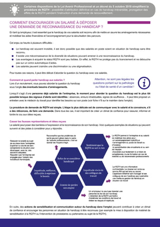 Certaines dispositions de la Loi Avenir Professionnel et un décret du 5 octobre 2018 simplifient la
procédure de RQTH : possibilité d’attribution définitive en cas de handicap irréversible, prorogation des
effets de la RQTH pendant l’instruction d’une demande de renouvellement.
COMMENT ENCOURAGER UN SALARIÉ À DÉPOSER
UNE DEMANDE DE RECONNAISSANCE DU HANDICAP ?
En tant qu’employeur, il est essentiel que le handicap de vos salariés soit reconnu afin de mettre en œuvre les aménagements nécessaires
et mobiliser les aides financières et l’accompagnement pour la sécurisation des parcours.
Cet enjeu se heurte à plusieurs difficultés :
Le handicap est souvent invisible, il est donc possible que des salariés en poste soient en situation de handicap sans être
reconnu.
Il existe une méconnaissance de la diversité de situations pouvant amener à une reconnaissance du handicap.
Les avantages à acquérir le statut RQTH sont peu lisibles. En effet, la RQTH ne protège pas du licenciement et ne débouche
pas sur un octroi automatique d’aides.
Les salariés peuvent craindre une discrimination ou une stigmatisation.
Pour toutes ces raisons, il peut être délicat d’aborder la question du handicap avec vos salariés.
Attention, ne sont pas légales les
questions portant sur la pathologie
ou l’état de santé d’un candidat !
Lorsqu’il s’agit d’une personne déjà salariée de l’entreprise, le moment pour aborder la question du handicap est le plus tôt
possible lorsque des signaux d’alerte sont identifiés : absences, erreurs inhabituelles, signes de souffrance… Il peut être proposé un
entretien avec le médecin du travail pour identifier les besoins sur son poste (voir fiche n°8 sur le maintien dans l’emploi).
La procédure de demande de RQTH est simple. L’étape la plus délicate est de communiquer avec le salarié et le convaincre, s’il
a des réticences, de faire une demande. Dans tous les cas, il est important de créer un climat de confiance pour rassurer, informer et
tordre le cou aux idées reçues.
Casser les fausses représentations et idées reçues
Le salarié peut poser des barrières à l’expression et la reconnaissance de son handicap. Voici quelques exemples de situations qui peuvent
survenir et des pistes à considérer pour y répondre.
Comment et quand parler handicap aux salariés ?
Lors d’un recrutement, vous pouvez aborder la question du handicap
sous l’angle des éventuels besoins d’aménagements.
En outre, des actions de sensibilisation et communication autour du handicap dans l’emploi peuvent contribuer à créer un climat
de confiance et encourager les personnes en situation de handicap à être reconnues (par exemple la mise à disposition de matériel de
sensibilisation à la RQTH ou l’intervention de prestataires ou partenaires au sujet de la RQTH).
 