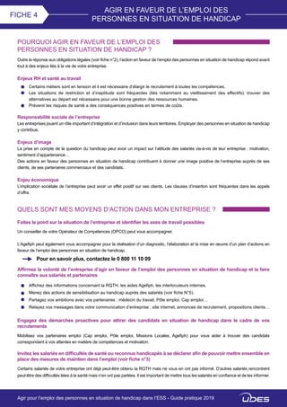 AGIR EN FAVEUR DE L’EMPLOI DES
PERSONNES EN SITUATION DE HANDICAP
FICHE 4
POURQUOI AGIR EN FAVEUR DE L’EMPLOI DES
PERSONNES EN SITUATION DE HANDICAP ?
Outre la réponse aux obligations légales (voir fiche n°2), l’action en faveur de l’emploi des personnes en situation de handicap répond avant
tout à des enjeux liés à la vie de votre entreprise.
Enjeux RH et santé au travail
QUELS SONT MES MOYENS D’ACTION DANS MON ENTREPRISE ?
Faites le point sur la situation de l’entreprise et identifier les axes de travail possibles
Certains métiers sont en tension et il est nécessaire d’élargir le recrutement à toutes les compétences.
Les situations de restriction et d’inaptitude sont fréquentes (liés notamment au vieillissement des effectifs): trouver des
alternatives au départ est nécessaire pour une bonne gestion des ressources humaines.
Prévenir les risques de santé a des conséquences positives en termes de coûts.
Responsabilité sociale de l’entreprise
Les entreprises jouent un rôle important d’intégration et d’inclusion dans leurs territoires. Employer des personnes en situation de handicap
y contribue.
Enjeux d’image
La prise en compte de la question du handicap peut avoir un impact sur l’attitude des salariés vis-à-vis de leur entreprise : motivation,
sentiment d’appartenance…
Des actions en faveur des personnes en situation de handicap contribuent à donner une image positive de l’entreprise auprès de ses
clients, de ses partenaires commerciaux et des candidats.
Enjeu économique
L’implication sociétale de l’entreprise peut avoir un effet positif sur ses clients. Les clauses d’insertion sont fréquentes dans les appels
d’offre.
Un conseiller de votre Opérateur de Compétences (OPCO) peut vous accompagner.
L’Agefiph peut également vous accompagner pour la réalisation d’un diagnostic, l’élaboration et la mise en œuvre d’un plan d’actions en
faveur de l’emploi des personnes en situation de handicap.
Pour en savoir plus, contactez le 0 800 11 10 09
Affirmez la volonté de l’entreprise d’agir en faveur de l’emploi des personnes en situation de handicap et la faire
connaître aux salariés et partenaires
Affichez des informations concernant la RQTH, les aides Agefiph, les interlocuteurs internes.
Menez des actions de sensibilisation au handicap auprès des salariés (voir fiche N°5).
Partagez vos ambitions avec vos partenaires : médecin du travail, Pôle emploi, Cap emploi…
Relayez vos messages dans votre communication d’entreprise : site internet, annonces de recrutement, propositions clients…
Engagez des démarches proactives pour attirer des candidats en situation de handicap dans le cadre de vos
recrutements
Mobilisez vos partenaires emploi (Cap emploi, Pôle emploi, Missions Locales, Agefiph) pour vous aider à trouver des candidats
correspondant à vos attentes en matière de compétences et motivation.
Invitez les salariés en difficultés de santé ou reconnus handicapés à se déclarer afin de pouvoir mettre ensemble en
place des mesures de maintien dans l’emploi (voir fiche n°3)
Certains salariés de votre entreprise ont déjà peut-être obtenu la RQTH mais ne vous en ont pas informé. D’autres salariés rencontrent
peut-être des difficultés liées à la santé mais n’en ont pas parlées. Il est important de mettre tous les salariés en confiance et de les informer.
Agir pour l’emploi des personnes en situation de handicap dans l’ESS - Guide pratique 2019
 
