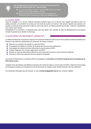 Les changements introduits par la Loi Avenir Professionnel du
5 septembre 2018 (à partir du 1er
janvier 2020)
Les accords agréés avant le 1er
janvier 2020 auront une durée
limitée à 3 ans, renouvelables une fois.
Seuls demeurent les accords de branche, de groupe et
d’entreprise (plus d’accords au niveau de l’établissement).
La convention Agefiph
Avant de s’engager sur un accord, certaines entreprises préfèrent signer une convention avec l’Agefiph permettant d’initier une
politique d’emploi. La convention est conclue pour une durée de quatre ans maximum. Elle permet d’apporter des réponses à la
question du handicap et de commencer à mettre en œuvre des actions. Les thèmes abordés peuvent être : l’insertion, la qualification
et le maintien dans l’emploi.
Préalablement à la convention, un diagnostic-action peut être réalisé pour identifier les axes de développement d’une politique
d’emploi de personnes en situation de handicap.
À QUOI SERT UN RÉFÉRENT HANDICAP ?
Répondre aux questions des salariés au sujet de la RQTH.
Accompagner les salariés en situation de handicap dans leur parcours professionnel.
Accompagner les salariés dans leurs démarches de reconnaissance RQTH.
Faciliter l’intégration d’un nouveau salarié ayant une RQTH.
Anticiper au mieux les démarches à effectuer au cours des arrêts de travail ou dès la restriction d’aptitude.
Favoriser la recherche de solutions face aux situations d’inaptitude.
Le référent handicap est une personne ressource de l’entreprise facilitant la mise en œuvre de la politique handicap souhaitée par la
Direction et les instances représentatives du personnel. Sa mission consiste à :
La loi Avenir Professionnel du 5 septembre 2018 rend obligatoire la nomination d’un référent handicap dans les entreprises de
250 salariés et plus.
L’Agefiph anime des Réseaux des Référents Handicap dans toutes les régions y compris dans les DOM. L’objectif est d’encourager
les échanges de pratiques et d’expériences entre les personnes en charge du sujet «emploi handicap» dans les entreprises.
Les entreprises intéressées peuvent adresser un mail à entreprises@agefiph.asso.fr pour contacter l’Agefiph.
 