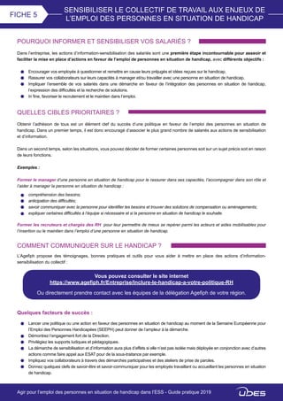 SENSIBILISER LE COLLECTIF DE TRAVAIL AUX ENJEUX DE
L’EMPLOI DES PERSONNES EN SITUATION DE HANDICAP
FICHE 5
POURQUOI INFORMER ET SENSIBILISER VOS SALARIÉS ?
Dans l’entreprise, les actions d’information-sensibilisation des salariés sont une première étape incontournable pour asseoir et
faciliter la mise en place d’actions en faveur de l’emploi de personnes en situation de handicap, avec différents objectifs :
Encourager vos employés à questionner et remettre en cause leurs préjugés et idées reçues sur le handicap.
Rassurer vos collaborateurs sur leurs capacités à manager et/ou travailler avec une personne en situation de handicap.
Impliquer l’ensemble de vos salariés dans une démarche en faveur de l’intégration des personnes en situation de handicap,
l’expression des difficultés et la recherche de solutions.
In fine, favoriser le recrutement et le maintien dans l’emploi.
QUELLES CIBLES PRIORITAIRES ?
Obtenir l’adhésion de tous est un élément clef du succès d’une politique en faveur de l’emploi des personnes en situation de
handicap. Dans un premier temps, il est donc encouragé d’associer le plus grand nombre de salariés aux actions de sensibilisation
et d’information.
Dans un second temps, selon les situations, vous pouvez décider de former certaines personnes soit sur un sujet précis soit en raison
de leurs fonctions.
Exemples :
Former le manager d’une personne en situation de handicap pour le rassurer dans ses capacités, l’accompagner dans son rôle et
l’aider à manager la personne en situation de handicap :
compréhension des besoins;
anticipation des difficultés;
savoir communiquer avec la personne pour identifier les besoins et trouver des solutions de compensation ou aménagements;
expliquer certaines difficultés à l’équipe si nécessaire et si la personne en situation de handicap le souhaite.
Former les recruteurs et chargés des RH pour leur permettre de mieux se repérer parmi les acteurs et aides mobilisables pour
l’insertion ou le maintien dans l’emploi d’une personne en situation de handicap.
COMMENT COMMUNIQUER SUR LE HANDICAP ?
L’Agefiph propose des témoignages, bonnes pratiques et outils pour vous aider à mettre en place des actions d’information-
sensibilisation du collectif :
Vous pouvez consulter le site internet
https://www.agefiph.fr/Entreprise/Inclure-le-handicap-a-votre-politique-RH
Ou directement prendre contact avec les équipes de la délégation Agefiph de votre région.
Agir pour l’emploi des personnes en situation de handicap dans l’ESS - Guide pratique 2019
Quelques facteurs de succès :
Lancer une politique ou une action en faveur des personnes en situation de handicap au moment de la Semaine Européenne pour
l’Emploi des Personnes Handicapées (SEEPH) peut donner de l’ampleur à la démarche.
Démontrez l’engagement fort de la Direction.
Privilégiez les supports ludiques et pédagogiques.
La démarche de sensibilisation et d’information aura plus d’effets si elle n’est pas isolée mais déployée en conjonction avec d’autres
actions comme faire appel aux ESAT pour de la sous-traitance par exemple.
Impliquez vos collaborateurs à travers des démarches participatives et des ateliers de prise de paroles.
Donnez quelques clefs de savoir-être et savoir-communiquer pour les employés travaillant ou accueillant les personnes en situation
de handicap.
 