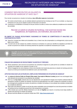 RECRUTER ET INTÉGRER UNE PERSONNE
EN SITUATION DE HANDICAP
FICHE 6
COMMENT BIEN RECRUTER UN SALARIÉ EN
SITUATION DE HANDICAP, ET AVEC QUI ?
Par crainte de discrimination, peu de candidats déclarent spontanément leur handicap sur leur CV ou en entretien, au risque pour
l’entreprise de ne pas pouvoir adapter le poste et d’insécuriser le recrutement.
Inversement, la considération du handicap ne doit pas conduire à occulter ou rendre moins visibles les compétences et la motivation
des candidats.
Pour recruter une personne en situation de handicap, deux difficultés majeures à surmonter :
Recruter un salarié en situation de handicap, c’est avant tout recruter des
compétences, de l’expérience, une motivation, des savoir-être !
EN AMONT DE CHAQUE RECRUTEMENT, RAISONNEZ EN TERMES DE COMPÉTENCES ET ANALYSEZ LES
CONTRAINTES DU POSTE
Aujourd’hui, la plupart des métiers sont accessibles à tous, si besoin avec des compensations ou aménagements, le plus souvent
légers et peu coûteux.
Il convient ainsi de bien analyser les conditions d’exercice et contraintes d’un poste pour identifier les adaptations permettant de
recruter une personne en situation de handicap présentant les capacités et compétences nécessaires pour le poste.
Accueillir une personne en situation de handicap lors d’une mise en situation professionnelle
(PMSMP) permet de tester la compatibilité d’un poste avec un handicap donné et d’identifier les
besoins éventuels d’aménagement.
PUBLIEZ DES ANNONCES DE RECRUTEMENT OUVERTES ET PRÉCISES
Décrire précisément, dans l’annonce de recrutement, les contraintes et exigences du poste permet aux candidats en situation de
handicap de se projeter sur leur capacité à l’occuper ou non.
Affirmer l’engagement de votre entreprise en faveur de la diversité et de l’emploi des personnes en situation de handicap permet de
rassurer sur le fait que le recrutement est totalement ouvert, sans discrimination.
APPUYEZ-VOUS SUR LES ACTEURS DE L’EMPLOI DES PERSONNES EN SITUATION DE HANDICAP
Les acteurs du Service Public de l’Emploi (Pôle emploi, Cap emploi et Missions Locales) peuvent vous accompagner dans
votre démarche de recrutement et vous présenter des candidats.
Parmi eux, les Cap emploi, présents dans tous les départements, sont spécialement chargés de de l’insertion professionnelle des
demandeurs d’emploi en situation de handicap. Ils peuvent tout particulièrement vous aider à analyser les contraintes du poste et
les aménagements possibles pour recruter une personne en situation de handicap, et vous adresser des candidats correspondant
aux compétences attendues.
Pôle emploi et les Missions Locales ne sont pas des acteurs spécialisés mais accompagnent eux aussi des personnes en situation
de handicap dont les compétences peuvent tout à fait correspondre à vos besoins.
L’offre d’emploi peut aussi être diffusée directement sur le site de l’Agefiph pour assurer un sourcing le plus large possible en
direction des personnes en situation de handicap.
Elle peut aussi être diffusée sur le portail de l’emploi dans l’ESS : https://www.emploi-ess.fr/
Agir pour l’emploi des personnes en situation de handicap dans l’ESS - Guide pratique 2019
 