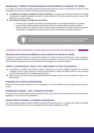 SENSIBILISEZ / FORMEZ LES RESPONSABLES DU RECRUTEMENT AU HANDICAP AU TRAVAIL
Les chargés de recrutement de l’entreprise peuvent être formés spécifiquement pour conduire une démarche de recrutement ouverte
et accessible aux personnes en situation de handicap et avoir les bons réflexes :
Au préalable, savoir repérer un candidat en situation de handicap : par exemple si son CV mentionne sa RQTH, si le candidat
est orienté par un partenaire spécialisé (Cap emploi), si certains éléments du CV alertent (ruptures de parcours, mention « SMS
uniquement » pour prise de contact…).
Savoir aborder la question du handicap lors de l’entretien :
Au moment de la convocation en demandant si le candidat a besoin d’un aménagement particulier pour l’entretien.
Lors de l’entretien, affirmer la politique de l’entreprise en faveur de la diversité, mettre le candidat en confiance.
Aborder la question des capacités concrètes à occuper le poste et des limitations éventuelles, évoquer les besoins de
compensation ou aménagements au niveau du poste de travail et de l’entreprise et autres lieux d’intervention.
Ne sont pas légales toutes questions portant sur la pathologie ou la déficience
du candidat, sur son état de santé, sur son aptitude physique ou mentale.
COMMENT BIEN INTÉGRER UN SALARIÉ EN SITUATION DE HANDICAP ?
ASSUREZ-VOUS DE SON SUIVI MÉDICAL PAR LE SERVICE DE SANTÉ AU TRAVAIL
À l’occasion de la visite d’information et de prévention réalisée par le service de santé au travail dans les 3 mois à compter de
l’embauche, les salariés en situation de handicap sont réorientés vers le médecin du travail pour une nouvelle visite pouvant aboutir
à des propositions d’adaptation de poste et à la détermination de modalités de suivi individuel adaptées.
PENSEZ À L’ORGANISATION DU TRAVAIL ET/OU L’AMÉNAGEMENT DU POSTE (SI NÉCESSAIRE)
Si nécessaire, et si possible avant l’arrivée du salarié, interrogez-vous sur le besoin d’adapter l’organisation du travail et/ou
d’aménager le poste. Si besoin, déclenchez une étude de poste (médecin du travail), voire sollicitez auprès d’un acteur du Service
public de l’emploi l’intervention d’un prestataire expert (ergonome...).
Dans ce cas, suivez la mise en place des aménagements pendant la période d’essai, et mesurez la satisfaction du salarié sur son
poste aménagé.
PROPOSEZ UN TUTORAT (SI NÉCESSAIRE)
Identifiez un tuteur volontaire et assurez-vous de sa compréhension de son rôle. Établissez des points réguliers entre le salarié et
le tuteur.
SENSIBILISEZ L’ÉQUIPE – AVEC L’ACCORD DU SALARIÉ
La sensibilisation du collectif de travail peut être un gage de réussite. Vous pouvez recourir à des associations et/ou à Cap emploi ou
l’Agefiph pour mener des actions de sensibilisation.
SOYEZ ATTENTIF PENDANT LA PÉRIODE D’INTÉGRATION
Des contacts réguliers pendant la période d’intégration permettent de rassurer le salarié et, si nécessaire, de remédier aux difficultés
le plus tôt possible. Cap emploi peut vous accompagnez pendant la phase d’intégration du candidat. 
 