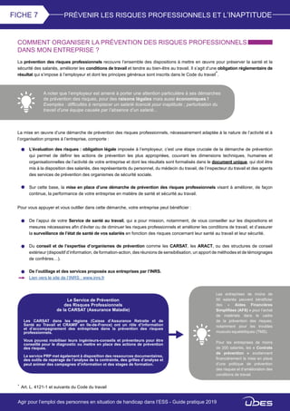 PRÉVENIR LES RISQUES PROFESSIONNELS ET L’INAPTITUDEFICHE 7
COMMENT ORGANISER LA PRÉVENTION DES RISQUES PROFESSIONNELS
DANS MON ENTREPRISE ?
La prévention des risques professionnels recouvre l’ensemble des dispositions à mettre en œuvre pour préserver la santé et la
sécurité des salariés, améliorer les conditions de travail et tendre au bien-être au travail. Il s’agit d’une obligation réglementaire de
résultat qui s’impose à l’employeur et dont les principes généraux sont inscrits dans le Code du travail*.
A noter que l’employeur est amené à porter une attention particulière à ses démarches
de prévention des risques, pour des raisons légales mais aussi économiques !
Exemples : difficultés à remplacer un salarié licencié pour inaptitude ; perturbation du
travail d’une équipe causée par l’absence d’un salarié...
La mise en œuvre d’une démarche de prévention des risques professionnels, nécessairement adaptée à la nature de l’activité et à
l’organisation propres à l’entreprise, comporte :
Pour vous appuyer et vous outiller dans cette démarche, votre entreprise peut bénéficier :
* Art. L. 4121-1 et suivants du Code du travail
L’évaluation des risques : obligation légale imposée à l’employeur, c’est une étape cruciale de la démarche de prévention
qui permet de définir les actions de prévention les plus appropriées, couvrant les dimensions techniques, humaines et
organisationnelles de l’activité de votre entreprise et dont les résultats sont formalisés dans le document unique, qui doit être
mis à la disposition des salariés, des représentants du personnel, du médecin du travail, de l’inspecteur du travail et des agents
des services de prévention des organismes de sécurité sociale.
Sur cette base, la mise en place d’une démarche de prévention des risques professionnels visant à améliorer, de façon
continue, la performance de votre entreprise en matière de santé et sécurité au travail.
De l’appui de votre Service de santé au travail, qui a pour mission, notamment, de vous conseiller sur les dispositions et
mesures nécessaires afin d’éviter ou de diminuer les risques professionnels et améliorer les conditions de travail, et d’assurer
la surveillance de l’état de santé de vos salariés en fonction des risques concernant leur santé au travail et leur sécurité.
Du conseil et de l’expertise d’organismes de prévention comme les CARSAT, les ARACT, ou des structures de conseil
extérieur (dispositif d’information, de formation-action, des réunions de sensibilisation, un apport de méthodes et de témoignages
de confrères…).
De l’outillage et des services proposés aux entreprises par l’INRS.
Lien vers le site de l’INRS : www.inrs.fr
Le Service de Prévention
des Risques Professionnels
de la CARSAT (Assurance Maladie)
Les CARSAT dans les régions (Caisse d’Assurance Retraite et de
Santé au Travail et CRAMIF en Ile-de-France) ont un rôle d’information
et d’accompagnement des entreprises dans la prévention des risques
professionnels.
Vous pouvez mobiliser leurs ingénieurs-conseils et préventeurs pour être
conseillé pour le diagnostic ou mettre en place des actions de prévention
des risques.
Le service PRP met également à disposition des ressources documentaires,
des outils de repérage de l’analyse de la contrainte, des grilles d’analyse et
peut animer des campagnes d’information et des stages de formation.
Les entreprises de moins de
50 salariés peuvent bénéficier
des « Aides Financières
Simplifiées (AFS) » pour l’achat
de matériels dans le cadre
de la prévention des risques,
notamment pour les troubles
musculo-squelettiques (TMS).
Pour les entreprises de moins
de 200 salariés, les « Contrats
de prévention » soutiennent
financièrement la mise en place
d’une politique de prévention
des risques et d’amélioration des
conditions de travail.
Agir pour l’emploi des personnes en situation de handicap dans l’ESS - Guide pratique 2019
 