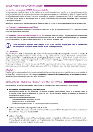 QUELS ACTEURS PEUVENT M’AIDER ?
DES ACTIONS POSSIBLES PENDANT L’ARRÊT DE TRAVAIL
Les services sociaux des CARSAT (Assurance Maladie)
Ils s’adressent aux assurés du régime général fragilisés par un problème de santé, avec une offre de service spécifique de maintien
dans l’emploi (prévention de la désinsertion professionnelle) via un accompagnement individualisé et global de l’assuré : identifier
les difficultés liées à la reprise du travail, l’informer et le conseiller sur les actions à engager pendant l’arrêt de travail, l’accompagner
dans l’élaboration et la mise en œuvre de son projet de reprise et mobiliser les différentes aides, dispositifs et acteurs nécessaires
à la réalisation du projet.
Les Opérateurs de Conséquences (OPCO)
Si la situation de votre salarié nécessite un changement de métier (dans ou hors de votre entreprise), votre OPCO peut l’accompagner
dans cette démarche par la formation.
Le Conseil en Évolution Professionnelle (CEP) peut également aider votre salarié à analyser sa situation professionnelle
puis formaliser et concrétiser son projet d’évolution professionnelle. Les OPACIF assurent cette mission de CEP pour les salariés,
jusqu’à la désignation d’un opérateur dans chaque région au plus tard le 31 décembre 2019.
Les Cap emploi
Depuis le 1er
janvier 2018, les missions des Cap emploi sont étendues au maintien dans l’emploi des personnes en situation de
handicap (service précédemment assuré par les Sameth). Les Cap emploi, présents sur chaque département, accompagnent les
employeurs confrontés à une situation ou à un risque d’inaptitude d’un de leurs salariés ou agents. Dans le cas où le maintien dans
l’emploi précédemment occupé n’est pas possible, la personne en situation de handicap peut bénéficier d’un accompagnement pour
sa reconversion professionnelle.
L’accompagnement peut être mobilisé dès que des difficultés apparaissent, directement par vous ou par votre salarié, ou sur
préconisation du médecin du travail. Il suffit que la demande de RQTH ait été déposée (sans attendre la décision administrative).
L’Agefiph
L’Agefiph aide les entreprises dans toutes leurs démarches liées à l’emploi et au maintien dans l’emploi des personnes en situation de
handicap. Dans le cadre du maintien, elle finance des prestations d’évaluation et des aides spécifiques au bénéfice des employeurs
(aide à l’aménagement de poste notamment, aides techniques...).
Afin de faciliter la reprise de poste du salarié, il est possible de mettre en œuvre des actions pendant l’arrêt de travail.
Les assurés peuvent joindre leur service social par téléphone (3646) ou courriel via le compte Ameli «contacter le service social».
Dans le cadre du maintien dans l’emploi, la RQTH est un atout majeur pour vous et votre salarié
car elle permet d’accéder à des acteurs et des aides spécifiques.
Encourager le salarié à effectuer une visite de pré-reprise
La visite de pré-reprise peut être déclenchée à la demande du salarié, de son médecin traitant ou du médecin conseil de
la Sécurité sociale, auprès de la médecine du travail.Elle sert à faire le point entre le salarié et le médecin du travail sur les
conditions d’une reprise du travail.
Le médecin du travail peut recommander :
• Des aménagements et adaptations de poste.
• Des préconisations de reclassement.
• Des formations professionnelles en vue de reclassement ou reconversion.
Actions de remobilisation précoce pendant l’arrêt de travail
Elles peuvent être activées avec l’accord du médecin conseil de l’Assurance Maladie. Pour plus d’informations, contactez votre
Caisse Primaire d’Assurance Maladie (CPAM).
Actions de formation
Avec l’accord du médecin conseil de l’Assurance Maladie, le salarié peut accéder à une formation pendant l’arrêt de travail.
C’est un dispositif qui est mobilisé lorsqu’un avis d’inaptitude est anticipé afin de préparer une reconversion dans ou en dehors
de l’entreprise sur un poste compatible avec leur santé.
 