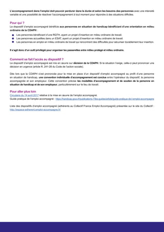 Pour qui ?
Le dispositif d’emploi accompagné bénéficie aux personnes en situation de handicap bénéficiant d’une orientation en milieu
ordinaire de la CDAPH :
Comment se fait l’accès au dispositif ?
Le dispositif d’emploi accompagné est mis en œuvre sur décision de la CDAPH. Si la situation l’exige, celle-ci peut prononcer une
décision en urgence (article R. 241-28 du Code de l’action sociale).
Dès lors que la CDAPH s’est prononcée pour la mise en place d’un dispositif d’emploi accompagné au profit d’une personne
en situation de handicap, une convention individuelle d’accompagnement est conclue entre l’opérateur du dispositif, la personne
accompagnée et son employeur. Cette convention précise les modalités d’accompagnement et de soutien de la personne en
situation de handicap et de son employeur, particulièrement sur le lieu de travail.
Pour aller plus loin
Circulaire du 14 avril 2017 relative à la mise en œuvre de l’emploi accompagné.
Guide pratique de l’emploi accompagné : https://handicap.gouv.fr/publications-7/les-guides/article/guide-pratique-de-l-emploi-accompagne
Liste des dispositifs d’emploi accompagné (adhérents au Collectif France Emploi Accompagné) présentée sur le site du Collectif :
http://espace-adherent.emploi-accompagne.fr/
Les personnes bénéficiant d’une RQTH, ayant un projet d’insertion en milieu ordinaire de travail.
Les personnes accueillies dans un ESAT, ayant un projet d’insertion en milieu ordinaire de travail.
Les personnes en emploi en milieu ordinaire de travail qui rencontrent des difficultés pour sécuriser durablement leur insertion.
Il s’agit donc d’un outil privilégié pour organiser les passerelles entre milieu protégé et milieu ordinaire.
L’accompagnement dans l’emploi doit pouvoir perdurer dans la durée et selon les besoins des personnes avec une intensité
variable et une possibilité de réactiver l’accompagnement à tout moment pour répondre à des situations difficiles.
 