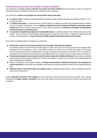 Comment faire pour soutenir mes salariés en situation d’aidants ?
Les entreprises sont de plus en plus confrontées à la question de l’emploi d’aidants dans leurs équipes en raison du nombre de
personnes souffrant de maladies chroniques et du vieillissement de la population.
Pour l’entreprise, soutenir et accompagner ses salariés aidants répond à des enjeux :
Pour soutenir ses salariés aidants, l’entreprise peut notamment :
D’autres dispositifs innovants ont été imaginés par des entreprises en fonction des besoins de leurs salariés. Dans certaines
entreprises des congés « aidants » rémunérés ont ainsi été créés, ailleurs la conversion d’une prime en temps de repos abondé par
l’entreprise,...
De santé au travail : l’employeur a la responsabilité de protéger la santé mentale et physique des travailleurs (article L. 4121-1
du Code du travail).
De cohésion des équipes : la méconnaissance du rôle d’aidant d’un collègue peut induire des incompréhensions et tensions
au sein des équipes. Inversement, c’est une situation qui génère souvent des marques de solidarité et permet de souder le
collectif notamment à travers les dons de jours de repos. Ce peut aussi être une occasion de développer des organisations
du travail innovantes, au bénéfice de tous.
De promotion de l’égalité entre salariés et de responsabilité sociale : les salariés aidants ont les mêmes droits que les autres
salariés mais ils font face à des difficultés supplémentaires et doivent donc être aidés. La majorité des aidants étant des
femmes, c’est indirectement un moyen de favoriser l’égalité professionnelle entre les femmes et les hommes.
Communiquer, informer sur les droits des aidants pour encourager l’expression des situations
De nombreux aidants n’ont pas conscience de leur statut ou n’osent pas en parler sur leur lieu de travail car ils craignent d’être
stigmatisés. Pour les employeurs, c’est un sujet difficile à aborder car touchant à la vie privée des salariés. Communiquer
sur les droits des aidants dans l’entreprise peut encourager l’expression des situations et permettre la prise en compte des
conséquences d’une situation personnelle dans la vie professionnelle (et la recherche d’un accompagnement si nécessaire).
Proposer des aménagements du temps de travail et/ou mettre en place des modalités de télétravail pour permettre aux salariés
aidants de faire face à leurs responsabilités (par exemple, accompagner une personne à un rendez-vous médical pendant des
heures habituellement travaillées).
Mettre à la disposition de ses salariés aidants des Chèques Emploi Services (CESU) pré-financés pour des prestations de
service à domicile afin de les aider dans la gestion de leurs tâches quotidiennes auprès des personnes qui dépendent de leur
aide.
Organiser le don, par ses salariés, de jours de congés non pris au bénéfice d’aidants familiaux, selon les dispositions prévues
par la loi du 13 février 2018.
 