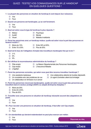 QUIZZ : TESTEZ VOS CONNAISSANCES SUR LE HANDICAP
EN QUELQUES QUESTIONS !
1 - La plupart des personnes en situation de handicap le sont depuis leur naissance.
Vrai
Faux
2 - Quand une personne est handicapée, ça se voit forcément.
Vrai
Faux
3 - Quel est selon vous le type de handicap le plus répandu ?
Moteur
Auditif
Visuel
Psychique
Mental
Maladie invalidante
4 - Parmi les personnes avec un handicap moteur, quelle est selon vous la part des personnes en
fauteuil roulant ?
Moins de 10%
Entre 10 à 30%
Entre 30% et 50%
Plus de 50%
5 - Quel est le taux de l’obligation d’emploi des travailleurs handicapés fixé par la loi ?
3 %
6%
9%
6 - Qui attribue la reconnaissance administrative du handicap ?
Pôle emploi
Cap emploi
L’Agefiph
La Maison Départementale des Personnes Handicapées
L’Assurance Maladie
7 - Parmi les personnes suivantes, qui selon vous peut être reconnu travailleur handicapé ?
Une assistante dyslexique
Un comptable avec des problèmes de vue
Un collaborateur en rémission d’un cancer
Une collaboratrice atteinte de troubles dépressifs
Un agent d’entretien atteint de lombalgie
8 - Parmi les personnes reconnues handicapées, quelle est selon vous la part des personnes qui
travaillent dans le secteur protégé (ESAT) ou adapté (Entreprise Adaptée) ?
Moins de 20%
Entre 20 à 50%
Plus de 50%
9 - Travailler avec une personne en situation de handicap nécessite souvent des adaptations de
poste.
Vrai
Faux
10 - Pour recruter une personne en situation de handicap, il faut aller voir Cap emploi.
Vrai
Faux
11 - Un standardiste qui devient malentendant ne peut plus exercer son métier.
Vrai
Faux Réponses au dos.
Agir pour l’emploi des personnes en situation de handicap dans l’ESS - Guide pratique 2019
 