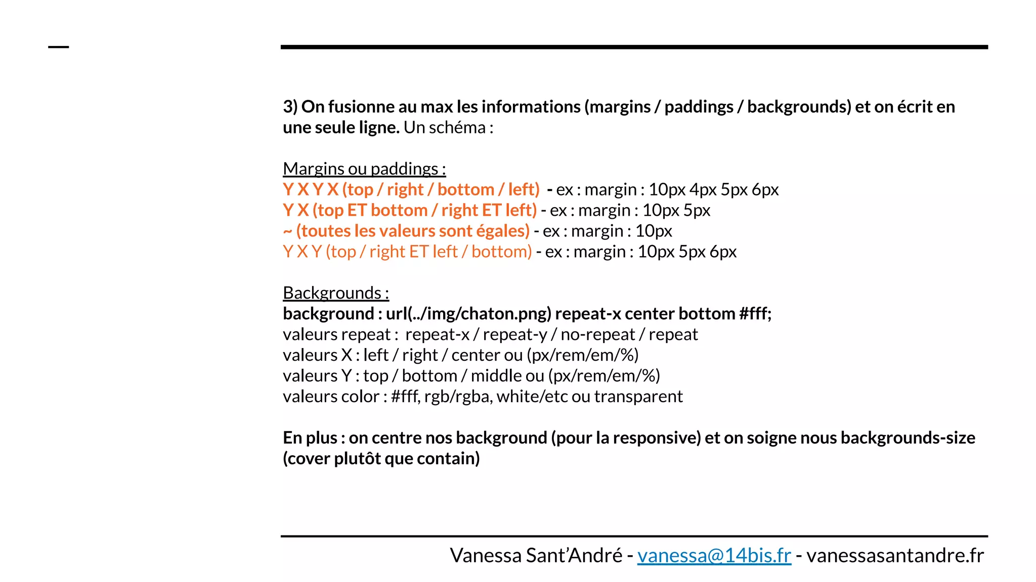 3) On fusionne au max les informations (margins / paddings / backgrounds) et on écrit en
une seule ligne. Un schéma :
Margins ou paddings :
Y X Y X (top / right / bottom / left) - ex : margin : 10px 4px 5px 6px
Y X (top ET bottom / right ET left) - ex : margin : 10px 5px
~ (toutes les valeurs sont égales) - ex : margin : 10px
Y X Y (top / right ET left / bottom) - ex : margin : 10px 5px 6px
Backgrounds :
background : url(../img/chaton.png) repeat-x center bottom #fff;
valeurs repeat : repeat-x / repeat-y / no-repeat / repeat
valeurs X : left / right / center ou (px/rem/em/%)
valeurs Y : top / bottom / middle ou (px/rem/em/%)
valeurs color : #fff, rgb/rgba, white/etc ou transparent
En plus : on centre nos background (pour la responsive) et on soigne nous backgrounds-size
(cover plutôt que contain)
Vanessa Sant’André - vanessa@14bis.fr - vanessasantandre.fr
 