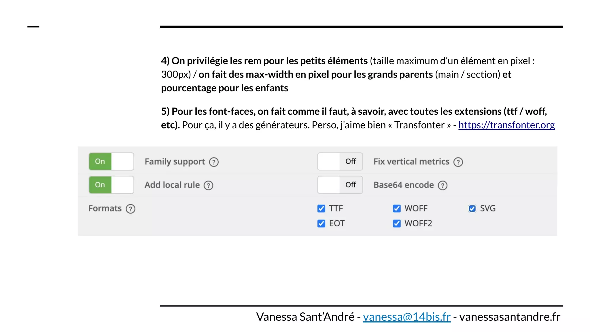 4) On privilégie les rem pour les petits éléments (taille maximum d’un élément en pixel :
300px) / on fait des max-width en pixel pour les grands parents (main / section) et
pourcentage pour les enfants
5) Pour les font-faces, on fait comme il faut, à savoir, avec toutes les extensions (ttf / woff,
etc). Pour ça, il y a des générateurs. Perso, j’aime bien « Transfonter » - https://transfonter.org
Vanessa Sant’André - vanessa@14bis.fr - vanessasantandre.fr
 