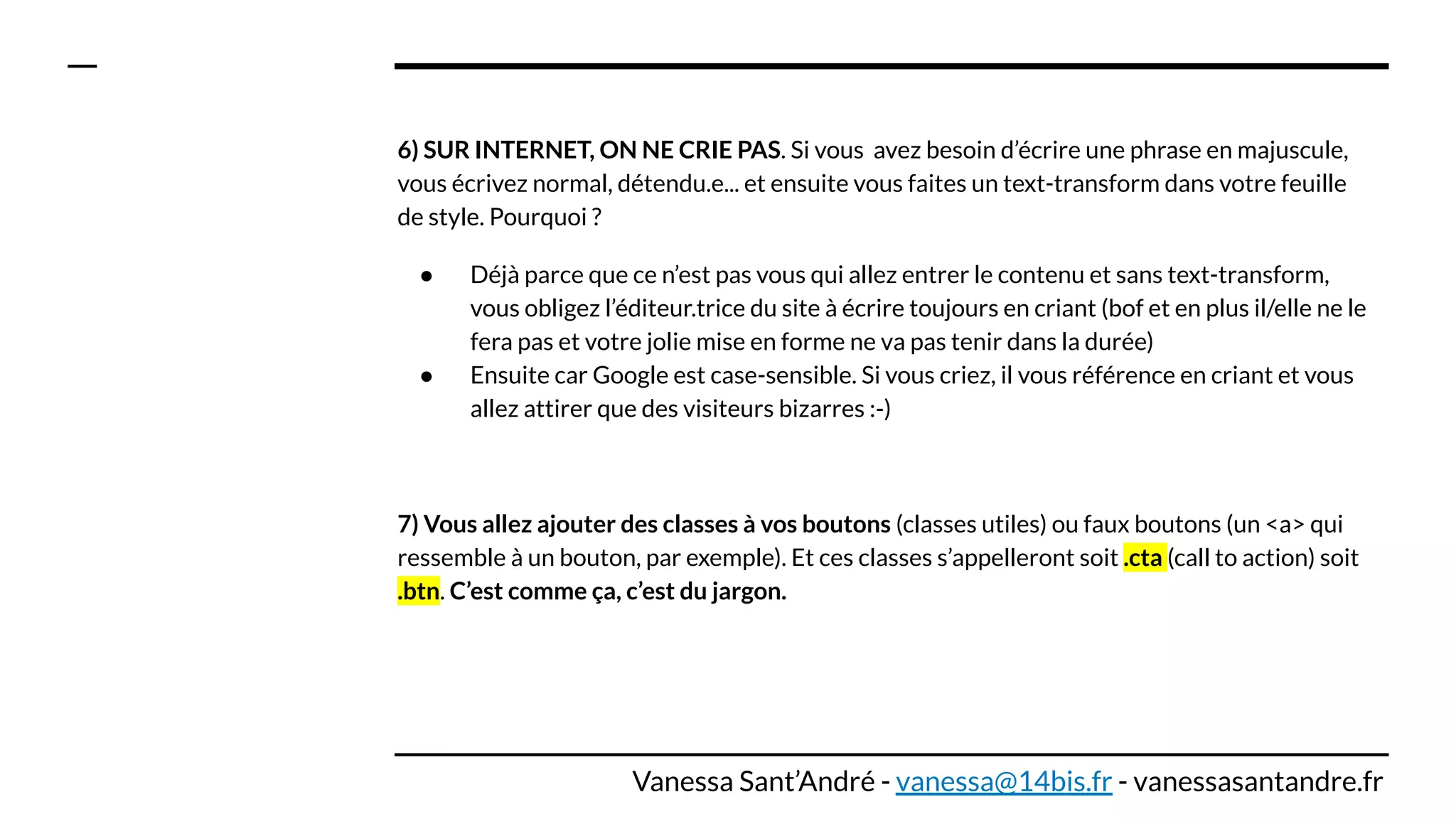 6) SUR INTERNET, ON NE CRIE PAS. Si vous avez besoin d’écrire une phrase en majuscule,
vous écrivez normal, détendu.e... et ensuite vous faites un text-transform dans votre feuille
de style. Pourquoi ?
● Déjà parce que ce n’est pas vous qui allez entrer le contenu et sans text-transform,
vous obligez l’éditeur.trice du site à écrire toujours en criant (bof et en plus il/elle ne le
fera pas et votre jolie mise en forme ne va pas tenir dans la durée)
● Ensuite car Google est case-sensible. Si vous criez, il vous référence en criant et vous
allez attirer que des visiteurs bizarres :-)
7) Vous allez ajouter des classes à vos boutons (classes utiles) ou faux boutons (un <a> qui
ressemble à un bouton, par exemple). Et ces classes s’appelleront soit .cta (call to action) soit
.btn. C’est comme ça, c’est du jargon.
Vanessa Sant’André - vanessa@14bis.fr - vanessasantandre.fr
 